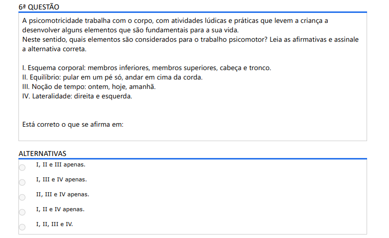 6ª QUESTÃO A psicomotricidade trabalha com o corpo, com atividades lúdicas e práticas que levem a criança a desenvolver alguns elementos que são fundamentais para a sua vida. Neste sentido, quais elementos são considerados para o trabalho psicomotor? Leia as afirmativas e assinale a alternativa correta. I. Esquema corporal: membros inferiores, membros superiores, cabeça e tronco. II. Equilíbrio: pular em um pé só, andar em cima da corda. III. Noção de tempo: ontem, hoje, amanhã. IV. Lateralidade: direita e esquerda. Está correto o que se afirma em: ALTERNATIVAS a) I, II e III apenas. b) I, III e IV apenas. c) II, III e IV apenas. d) I, II e IV apenas. e) I, II, III e IV.