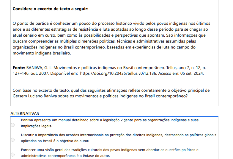 6ª QUESTÃO Considere o excerto de texto a seguir: O ponto de partida é conhecer um pouco do processo histórico vivido pelos povos indígenas nos últimos anos e as diferentes estratégias de resistência e luta adotadas ao longo desse período para se chegar ao atual cenário em curso, bem como às possibilidades e perspectivas que apontam. São informações que buscam compreender as múltiplas dimensões políticas, técnicas e administrativas assumidas pelas organizações indígenas no Brasil contemporâneo, baseadas em experiências de luta no campo do movimento indígena brasileiro. Fonte: BANIWA, G. L. Movimentos e políticas indígenas no Brasil contemporâneo. Tellus, ano 7, n. 12, p. 127–146, out. 2007. Disponível em: https://doi.org/10.20435/tellus.v0i12.136. Acesso em: 05 set. 2024. Com base no excerto de texto, qual das seguintes afirmações reflete corretamente o objetivo principal de Gersem Luciano Baniwa sobre os movimentos e políticas indígenas no Brasil contemporâneo? ALTERNATIVAS a) Manual jurídico detalhado. b) Ênfase em acordos internacionais. c) Visão cultural sem questões políticas. d) Analisar estratégias de resistência e dimensões políticas/administrativas para entender contexto atual e perspectivas. e) Descrever eventos históricos específicos de criação das organizações.