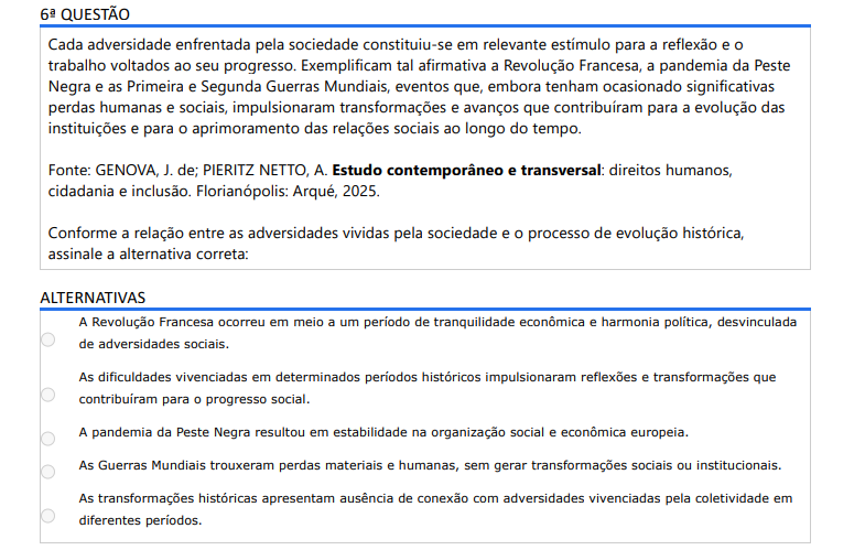 6ª QUESTÃO Cada adversidade enfrentada pela sociedade constituiu-se em relevante estímulo para a reflexão e o trabalho voltados ao seu progresso. Exemplificam tal afirmativa a Revolução Francesa, a pandemia da Peste Negra e as Primeira e Segunda Guerras Mundiais, eventos que, embora tenham ocasionado significativas perdas humanas e sociais, impulsionaram transformações e avanços que contribuíram para a evolução das instituições e para o aprimoramento das relações sociais ao longo do tempo. Fonte: GENOVA, J. de; PIERITZ NETTO, A. Estudo contemporâneo e transversal: direitos humanos, cidadania e inclusão. Florianópolis: Arqué, 2025.Conforme a relação entre as adversidades vividas pela sociedade e o processo de evolução histórica, assinale a alternativa correta: ALTERNATIVAS a) A Revolução Francesa ocorreu em meio a um período de tranquilidade econômica e harmonia política, desvinculada de adversidades sociais. b) As dificuldades vivenciadas em determinados períodos históricos impulsionaram reflexões e transformações que contribuíram para o progresso social. c) A pandemia da Peste Negra resultou em estabilidade na organização social e econômica europeia. d) As Guerras Mundiais trouxeram perdas materiais e humanas, sem gerar transformações sociais ou institucionais. e) As transformações históricas apresentam ausência de conexão com adversidades vivenciadas pela coletividade em diferentes períodos.