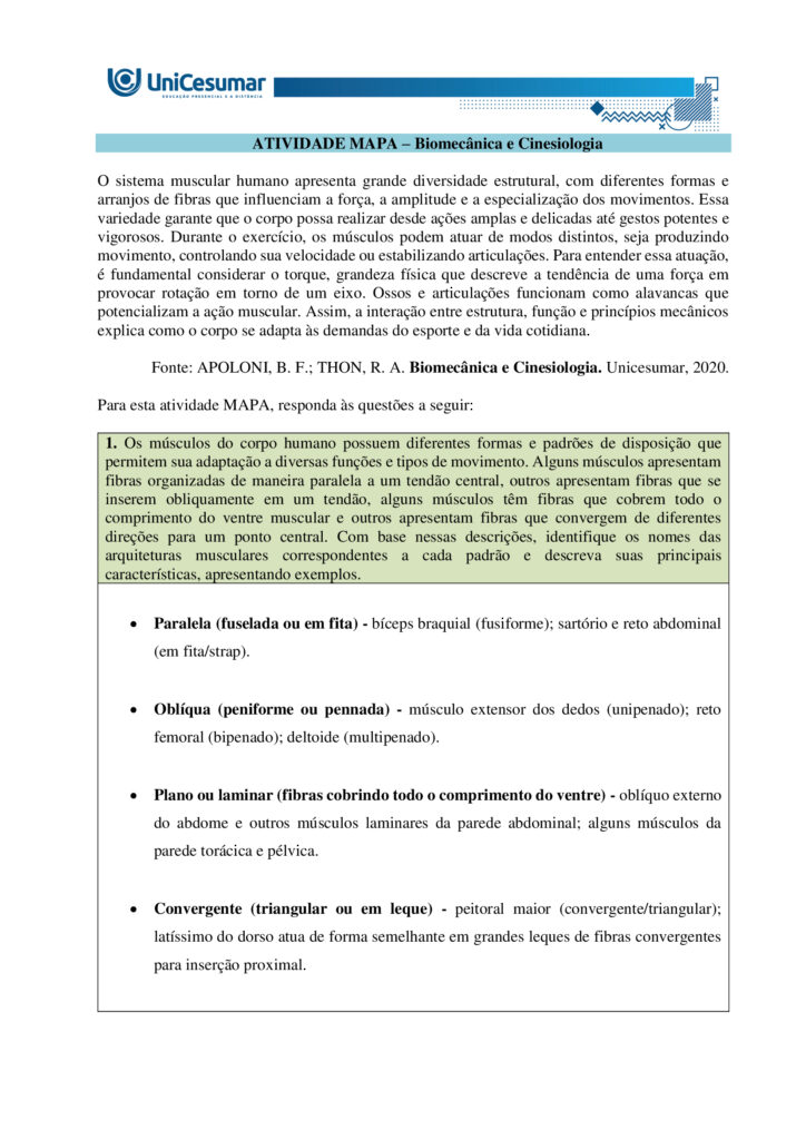MAPA – Material de Avaliação Prática da Aprendizagem   

Acadêmico: Normas Acadêmicas	R.A.
Curso: Bacharelado Em Educação Física
 Disciplina: Biomecânica E Cinesiologia
Valor da atividade: 3,50	Prazo: 26.10

Instruções para Realização da Atividade
1.	Todos os campos acima deverão ser devidamente preenchidos;
2.	É obrigatória a utilização deste formulário para a realização do MAPA Substitutivo;
3.	Esta é uma atividade individual. Caso identificado cópia de colegas, o trabalho de ambos sofrerá decréscimo de nota;
4.	Utilizando este formulário, realize sua atividade, salve em seu computador, renomeie e envie em forma de anexo;
5.	Formatação exigida para esta atividade: documento Word, Fonte Arial ou Times New Roman tamanho 12, Espaçamento entre linhas 1,5, texto justificado; 
6.	Ao utilizar quaisquer materiais de pesquisa referencie conforme as normas da ABNT;
7.	Critérios de avaliação: Utilização do template; Atendimento ao Tema; Constituição dos argumentos e organização das Ideias; Correção Gramatical e atendimento às normas ABNT.
8.	Procure argumentar de forma clara e objetiva, de acordo com o conteúdo da disciplina.


Em caso de dúvidas, entre em contato com seu Professor Mediador.

Bons estudos!








ATIVIDADE MAPA – Biomecânica e Cinesiologia

O sistema muscular humano apresenta grande diversidade estrutural, com diferentes formas e arranjos de fibras que influenciam a força, a amplitude e a especialização dos movimentos. Essa variedade garante que o corpo possa realizar desde ações amplas e delicadas até gestos potentes e vigorosos. Durante o exercício, os músculos podem atuar de modos distintos, seja produzindo movimento, controlando sua velocidade ou estabilizando articulações. Para entender essa atuação, é fundamental considerar o torque, grandeza física que descreve a tendência de uma força em provocar rotação em torno de um eixo. Ossos e articulações funcionam como alavancas que potencializam a ação muscular. Assim, a interação entre estrutura, função e princípios mecânicos explica como o corpo se adapta às demandas do esporte e da vida cotidiana.
 
Fonte: APOLONI, B. F.; THON, R. A. Biomecânica e Cinesiologia. Unicesumar, 2020.

Para esta atividade MAPA, responda às questões a seguir:

1. Os músculos do corpo humano possuem diferentes formas e padrões de disposição que permitem sua adaptação a diversas funções e tipos de movimento. Alguns músculos apresentam fibras organizadas de maneira paralela a um tendão central, outros apresentam fibras que se inserem obliquamente em um tendão, alguns músculos têm fibras que cobrem todo o comprimento do ventre muscular e outros apresentam fibras que convergem de diferentes direções para um ponto central. Com base nessas descrições, identifique os nomes das arquiteturas musculares correspondentes a cada padrão e descreva suas principais características, apresentando exemplos.

•	Paralela (fuselada ou em fita) - bíceps braquial (fusiforme); sartório e reto abdominal (em fita/strap).

•	Oblíqua (peniforme ou pennada) - músculo extensor dos dedos (unipenado); reto femoral (bipenado); deltoide (multipenado).

•	Plano ou laminar (fibras cobrindo todo o comprimento do ventre) - oblíquo externo do abdome e outros músculos laminares da parede abdominal; alguns músculos da parede torácica e pélvica.

•	Convergente (triangular ou em leque) - peitoral maior (convergente/triangular); latíssimo do dorso atua de forma semelhante em grandes leques de fibras convergentes para inserção proximal.


  

2. Durante a prática de atividades físicas e esportivas, os músculos atuam de diferentes maneiras dependendo do movimento e da resistência envolvida. O comportamento muscular pode variar conforme a situação e a demanda do gesto esportivo. Com base nesse contexto, identifique os tipos de ação muscular e descreva cada um deles.

•	Concentérica:
- Descrição: o músculo encurta enquanto gera força, vencendo a resistência e produzindo movimento.
- Função prática: acelera segmentos, gera impulso e eleva cargas.
- Exemplo: subida na fase de extensão do cotovelo na rosca bíceps.

•	Excêntrica:
-  Descrição: o músculo alongase sob tensão enquanto controla ou desacelera a resistência; gera força enquanto aumenta seu comprimento.
- Função prática: amortiza impactos, controla descidas e produz grande estímulo para adaptação e fortalecimento.
- Exemplo: descida controlada no agachamento ou na fase de extensão do joelho ao aterrissar de um salto.

•	Isométrica:
- Descrição: o músculo gera tensão sem alterar seu comprimento; não há deslocamento articular significativo.
- Função prática: estabiliza articulações, mantém posturas e produz força em posições estáticas úteis para desempenho e reabilitação.
- Exemplo: manter a posição de prancha ou segurar um halter parado com o cotovelo a 90 graus.

•	Isocinética (uso clínico e de laboratório):
- Descrição: contração a velocidade angular constante controlada por equipamento; a resistência varia para manter velocidade constante.
- Função prática: avaliação e treino controlado de força e potência em toda a amplitude articular.
- Exemplo: teste de torque em dinamômetro isocinético em reabilitação esportiva.


 
3. O torque é uma grandeza física que descreve a tendência de uma força em provocar rotação em torno de um ponto ou eixo. No contexto do movimento humano e do exercício físico, o torque é fundamental para compreender como músculos e articulações interagem para gerar movimento. Durante atividades como levantar pesos, correr, arremessar ou chutar, os músculos esqueléticos aplicam forças que, através das alavancas formadas pelos ossos e articulações, produzem torques responsáveis pelo deslocamento dos segmentos corporais. A intensidade do torque depende da força aplicada e da distância entre o ponto de aplicação da força e o eixo articular (braço de alavanca). Os músculos são estruturas essenciais do sistema locomotor, capazes de gerar força e controlar movimentos. Formados por tecidos especializados, eles se contraem em resposta a estímulos nervosos, permitindo tanto ações motoras voluntárias quanto involuntárias. No exercício físico, os músculos desempenham funções centrais na execução de movimentos, estabilização articular, manutenção da postura e geração de potência e resistência.

A seguir, vemos uma imagem do exercício chamado Desenvolvimento com Halteres:


 
Fonte: o autor. (2025).
De acordo com as informações do enunciado, a imagem, e considerando que o halter possui 20 kg e a distância da articulação do cotovelo e do ombro é de 10 centímetros, o ângulo da articulação do cotovelo seja 90º, e a gravidade seja 10m/s² responda:
a) Qual é o músculo estabilizador do movimento?

Músculo estabilizador principal é o Manguito rotador. Os músculos do manguito rotador são: subescapular, supraespinal, infraespinal, redondo menor.

b) Qual é o músculo agonista e o sinergista?

•	Agonista
Deltoide, com ênfase na cabeça anterior. Esta porção do deltoide é o principal gerador de torque para elevar o braço na fase concêntrica do desenvolvimento com halteres.

•	Sinergistas
- Tríceps braquial - estende o cotovelo e auxilia a completar a elevação do halter, colaborando com o deltoide na fase final do movimento.
- Trapézio (porção superior/descendente) - contribui para a elevação e estabilização da cintura escapular durante a subida do peso.
- Serrátil anterior - auxilia no controle e rotação upward da escápula, otimizando a trajetória do úmero e a eficiência do gesto.

c) Quanto é o torque na articulação do ombro?
d) Quais movimentos estão fazendo a articulação do cotovelo durante o exercício?

•	Extensão do cotovelo (concêntrica) - ocorre na fase de subida, quando o cotovelo se estende para empurrar o halter para cima; o tríceps é o principal gerador desse movimento.

•	Flexão do cotovelo (excêntrica) - ocorre na fase de descida controlada, quando o cotovelo se dobra enquanto o tríceps alonga sob tensão para controlar o retorno.

•	Ação isométrica parcial - em pontos intermediários ou ao segurar o halter parado, os músculos do cotovelo geram tensão sem alteração significativa do ângulo articular para estabilização.

•	Movimentos acessórios mínimos - pequenas variações de rotação ou ajuste de antebraço (pronação/supinação) podem ocorrer para posicionar o punho e o halter, mas não são o componente primário do gesto.



REFERÊNCIAS

BIOMECÂNICA da Ação Muscular. Prof e DF, s.d. Disponível em: http://www.profedf.ufpr.br/rodackibiomecanica_arquivos/Biom%20acao%20muscular.pdf. Acesso em: 4 out. 2025.

EQUIPE EDITORIAL TUA SAÚDE. Desenvolvimento com halteres: para que serve, tipos (e como fazer). Tua Saúde, 2025. Disponível em: https://www.tuasaude.com/desenvolvimento-com-halteres/. Acesso em: 4 out. 2025.

MARI. Sistema Muscular e Classificação dos Músculos. Biomedicina Online, 2025. Disponível em: https://biomedicinaonline.com.br/sistema-muscular-e-classificacao-dos-musculos/. Acesso em: 4 out. 2025.

OLIVEIRA, Victor Hugo Rocha Ferreira de. Desenvolvimento com Halteres: Execução, músculos e dicas. Treino Mestre, 2021. Disponível em: https://treinomestre.com.br/desenvolvimento-com-halteres/. Acesso em: 4 out. 2025.

PINHEIRO, Marcelle. Sistema muscular: função, classificação e tipos de músculo. Tua Saúde, 2023. Disponível em: https://www.tuasaude.com/tipos-de-musculo/. Acesso em: 4 out. 2025.

SANTOS, Vanessa Sardinha dos. Sistema muscular. Brasil Escola, s.d. Disponível em: https://brasilescola.uol.com.br/biologia/sistema-muscular.htm. Acesso em: 4 out. 2025.

SISTEMA Muscular: Estrutura, Funções e Classificações. Médicos do futuro, s.d. Disponível em: https://medicosdofuturo.com.br/2025/07/29/sistema-muscular-estrutura-funcoes-e-classificacoes/. Acesso em: 4 out. 2025.

SISTEMA SAUDÁVEL. O que é Ação Muscular e seus tipos? Sistema Saudável, 2025. Disponível em: https://sistemasaudavel.com/glossario/o-que-e-acao-muscular-e-seus-tipos/. Acesso em: 4 out. 2025.









Orientações gerais:
-Utilize o livro em PDF (disponível dentro do ambiente da disciplina) para elaborar suas respostas.
-Assista ao vídeo explicativo da atividade, disponível dentro do ambiente da disciplina.

Orientações finais:
	Cópias parciais ou totais serão zeradas. 
	Poste seu arquivo em formato word (.doc) ou PDF. Outros formatos não serão aceitos.
	Certifique-se se o arquivo enviado está correto. Se houver algum problema na postagem, comunique ao seu mediador, com urgência, pois após a finalização do prazo, não há como alterar o arquivo. Se seu arquivo estiver incorreto, você poderá ficar sem nota.
	Todas as atividades do curso são avaliadas conforme a solicitação. Sendo assim, o descumprimento dessas orientações pode acarretar algum desconto na nota.

