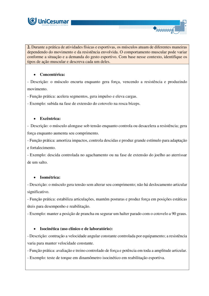 MAPA – Material de Avaliação Prática da Aprendizagem   

Acadêmico: Normas Acadêmicas	R.A.
Curso: Bacharelado Em Educação Física
 Disciplina: Biomecânica E Cinesiologia
Valor da atividade: 3,50	Prazo: 26.10

Instruções para Realização da Atividade
1.	Todos os campos acima deverão ser devidamente preenchidos;
2.	É obrigatória a utilização deste formulário para a realização do MAPA Substitutivo;
3.	Esta é uma atividade individual. Caso identificado cópia de colegas, o trabalho de ambos sofrerá decréscimo de nota;
4.	Utilizando este formulário, realize sua atividade, salve em seu computador, renomeie e envie em forma de anexo;
5.	Formatação exigida para esta atividade: documento Word, Fonte Arial ou Times New Roman tamanho 12, Espaçamento entre linhas 1,5, texto justificado; 
6.	Ao utilizar quaisquer materiais de pesquisa referencie conforme as normas da ABNT;
7.	Critérios de avaliação: Utilização do template; Atendimento ao Tema; Constituição dos argumentos e organização das Ideias; Correção Gramatical e atendimento às normas ABNT.
8.	Procure argumentar de forma clara e objetiva, de acordo com o conteúdo da disciplina.


Em caso de dúvidas, entre em contato com seu Professor Mediador.

Bons estudos!








ATIVIDADE MAPA – Biomecânica e Cinesiologia

O sistema muscular humano apresenta grande diversidade estrutural, com diferentes formas e arranjos de fibras que influenciam a força, a amplitude e a especialização dos movimentos. Essa variedade garante que o corpo possa realizar desde ações amplas e delicadas até gestos potentes e vigorosos. Durante o exercício, os músculos podem atuar de modos distintos, seja produzindo movimento, controlando sua velocidade ou estabilizando articulações. Para entender essa atuação, é fundamental considerar o torque, grandeza física que descreve a tendência de uma força em provocar rotação em torno de um eixo. Ossos e articulações funcionam como alavancas que potencializam a ação muscular. Assim, a interação entre estrutura, função e princípios mecânicos explica como o corpo se adapta às demandas do esporte e da vida cotidiana.
 
Fonte: APOLONI, B. F.; THON, R. A. Biomecânica e Cinesiologia. Unicesumar, 2020.

Para esta atividade MAPA, responda às questões a seguir:

1. Os músculos do corpo humano possuem diferentes formas e padrões de disposição que permitem sua adaptação a diversas funções e tipos de movimento. Alguns músculos apresentam fibras organizadas de maneira paralela a um tendão central, outros apresentam fibras que se inserem obliquamente em um tendão, alguns músculos têm fibras que cobrem todo o comprimento do ventre muscular e outros apresentam fibras que convergem de diferentes direções para um ponto central. Com base nessas descrições, identifique os nomes das arquiteturas musculares correspondentes a cada padrão e descreva suas principais características, apresentando exemplos.

•	Paralela (fuselada ou em fita) - bíceps braquial (fusiforme); sartório e reto abdominal (em fita/strap).

•	Oblíqua (peniforme ou pennada) - músculo extensor dos dedos (unipenado); reto femoral (bipenado); deltoide (multipenado).

•	Plano ou laminar (fibras cobrindo todo o comprimento do ventre) - oblíquo externo do abdome e outros músculos laminares da parede abdominal; alguns músculos da parede torácica e pélvica.

•	Convergente (triangular ou em leque) - peitoral maior (convergente/triangular); latíssimo do dorso atua de forma semelhante em grandes leques de fibras convergentes para inserção proximal.


  

2. Durante a prática de atividades físicas e esportivas, os músculos atuam de diferentes maneiras dependendo do movimento e da resistência envolvida. O comportamento muscular pode variar conforme a situação e a demanda do gesto esportivo. Com base nesse contexto, identifique os tipos de ação muscular e descreva cada um deles.

•	Concentérica:
- Descrição: o músculo encurta enquanto gera força, vencendo a resistência e produzindo movimento.
- Função prática: acelera segmentos, gera impulso e eleva cargas.
- Exemplo: subida na fase de extensão do cotovelo na rosca bíceps.

•	Excêntrica:
-  Descrição: o músculo alongase sob tensão enquanto controla ou desacelera a resistência; gera força enquanto aumenta seu comprimento.
- Função prática: amortiza impactos, controla descidas e produz grande estímulo para adaptação e fortalecimento.
- Exemplo: descida controlada no agachamento ou na fase de extensão do joelho ao aterrissar de um salto.

•	Isométrica:
- Descrição: o músculo gera tensão sem alterar seu comprimento; não há deslocamento articular significativo.
- Função prática: estabiliza articulações, mantém posturas e produz força em posições estáticas úteis para desempenho e reabilitação.
- Exemplo: manter a posição de prancha ou segurar um halter parado com o cotovelo a 90 graus.

•	Isocinética (uso clínico e de laboratório):
- Descrição: contração a velocidade angular constante controlada por equipamento; a resistência varia para manter velocidade constante.
- Função prática: avaliação e treino controlado de força e potência em toda a amplitude articular.
- Exemplo: teste de torque em dinamômetro isocinético em reabilitação esportiva.


 
3. O torque é uma grandeza física que descreve a tendência de uma força em provocar rotação em torno de um ponto ou eixo. No contexto do movimento humano e do exercício físico, o torque é fundamental para compreender como músculos e articulações interagem para gerar movimento. Durante atividades como levantar pesos, correr, arremessar ou chutar, os músculos esqueléticos aplicam forças que, através das alavancas formadas pelos ossos e articulações, produzem torques responsáveis pelo deslocamento dos segmentos corporais. A intensidade do torque depende da força aplicada e da distância entre o ponto de aplicação da força e o eixo articular (braço de alavanca). Os músculos são estruturas essenciais do sistema locomotor, capazes de gerar força e controlar movimentos. Formados por tecidos especializados, eles se contraem em resposta a estímulos nervosos, permitindo tanto ações motoras voluntárias quanto involuntárias. No exercício físico, os músculos desempenham funções centrais na execução de movimentos, estabilização articular, manutenção da postura e geração de potência e resistência.

A seguir, vemos uma imagem do exercício chamado Desenvolvimento com Halteres:


 
Fonte: o autor. (2025).
De acordo com as informações do enunciado, a imagem, e considerando que o halter possui 20 kg e a distância da articulação do cotovelo e do ombro é de 10 centímetros, o ângulo da articulação do cotovelo seja 90º, e a gravidade seja 10m/s² responda:
a) Qual é o músculo estabilizador do movimento?

Músculo estabilizador principal é o Manguito rotador. Os músculos do manguito rotador são: subescapular, supraespinal, infraespinal, redondo menor.

b) Qual é o músculo agonista e o sinergista?

•	Agonista
Deltoide, com ênfase na cabeça anterior. Esta porção do deltoide é o principal gerador de torque para elevar o braço na fase concêntrica do desenvolvimento com halteres.

•	Sinergistas
- Tríceps braquial - estende o cotovelo e auxilia a completar a elevação do halter, colaborando com o deltoide na fase final do movimento.
- Trapézio (porção superior/descendente) - contribui para a elevação e estabilização da cintura escapular durante a subida do peso.
- Serrátil anterior - auxilia no controle e rotação upward da escápula, otimizando a trajetória do úmero e a eficiência do gesto.

c) Quanto é o torque na articulação do ombro?
d) Quais movimentos estão fazendo a articulação do cotovelo durante o exercício?

•	Extensão do cotovelo (concêntrica) - ocorre na fase de subida, quando o cotovelo se estende para empurrar o halter para cima; o tríceps é o principal gerador desse movimento.

•	Flexão do cotovelo (excêntrica) - ocorre na fase de descida controlada, quando o cotovelo se dobra enquanto o tríceps alonga sob tensão para controlar o retorno.

•	Ação isométrica parcial - em pontos intermediários ou ao segurar o halter parado, os músculos do cotovelo geram tensão sem alteração significativa do ângulo articular para estabilização.

•	Movimentos acessórios mínimos - pequenas variações de rotação ou ajuste de antebraço (pronação/supinação) podem ocorrer para posicionar o punho e o halter, mas não são o componente primário do gesto.



REFERÊNCIAS

BIOMECÂNICA da Ação Muscular. Prof e DF, s.d. Disponível em: http://www.profedf.ufpr.br/rodackibiomecanica_arquivos/Biom%20acao%20muscular.pdf. Acesso em: 4 out. 2025.

EQUIPE EDITORIAL TUA SAÚDE. Desenvolvimento com halteres: para que serve, tipos (e como fazer). Tua Saúde, 2025. Disponível em: https://www.tuasaude.com/desenvolvimento-com-halteres/. Acesso em: 4 out. 2025.

MARI. Sistema Muscular e Classificação dos Músculos. Biomedicina Online, 2025. Disponível em: https://biomedicinaonline.com.br/sistema-muscular-e-classificacao-dos-musculos/. Acesso em: 4 out. 2025.

OLIVEIRA, Victor Hugo Rocha Ferreira de. Desenvolvimento com Halteres: Execução, músculos e dicas. Treino Mestre, 2021. Disponível em: https://treinomestre.com.br/desenvolvimento-com-halteres/. Acesso em: 4 out. 2025.

PINHEIRO, Marcelle. Sistema muscular: função, classificação e tipos de músculo. Tua Saúde, 2023. Disponível em: https://www.tuasaude.com/tipos-de-musculo/. Acesso em: 4 out. 2025.

SANTOS, Vanessa Sardinha dos. Sistema muscular. Brasil Escola, s.d. Disponível em: https://brasilescola.uol.com.br/biologia/sistema-muscular.htm. Acesso em: 4 out. 2025.

SISTEMA Muscular: Estrutura, Funções e Classificações. Médicos do futuro, s.d. Disponível em: https://medicosdofuturo.com.br/2025/07/29/sistema-muscular-estrutura-funcoes-e-classificacoes/. Acesso em: 4 out. 2025.

SISTEMA SAUDÁVEL. O que é Ação Muscular e seus tipos? Sistema Saudável, 2025. Disponível em: https://sistemasaudavel.com/glossario/o-que-e-acao-muscular-e-seus-tipos/. Acesso em: 4 out. 2025.









Orientações gerais:
-Utilize o livro em PDF (disponível dentro do ambiente da disciplina) para elaborar suas respostas.
-Assista ao vídeo explicativo da atividade, disponível dentro do ambiente da disciplina.

Orientações finais:
	Cópias parciais ou totais serão zeradas. 
	Poste seu arquivo em formato word (.doc) ou PDF. Outros formatos não serão aceitos.
	Certifique-se se o arquivo enviado está correto. Se houver algum problema na postagem, comunique ao seu mediador, com urgência, pois após a finalização do prazo, não há como alterar o arquivo. Se seu arquivo estiver incorreto, você poderá ficar sem nota.
	Todas as atividades do curso são avaliadas conforme a solicitação. Sendo assim, o descumprimento dessas orientações pode acarretar algum desconto na nota.

