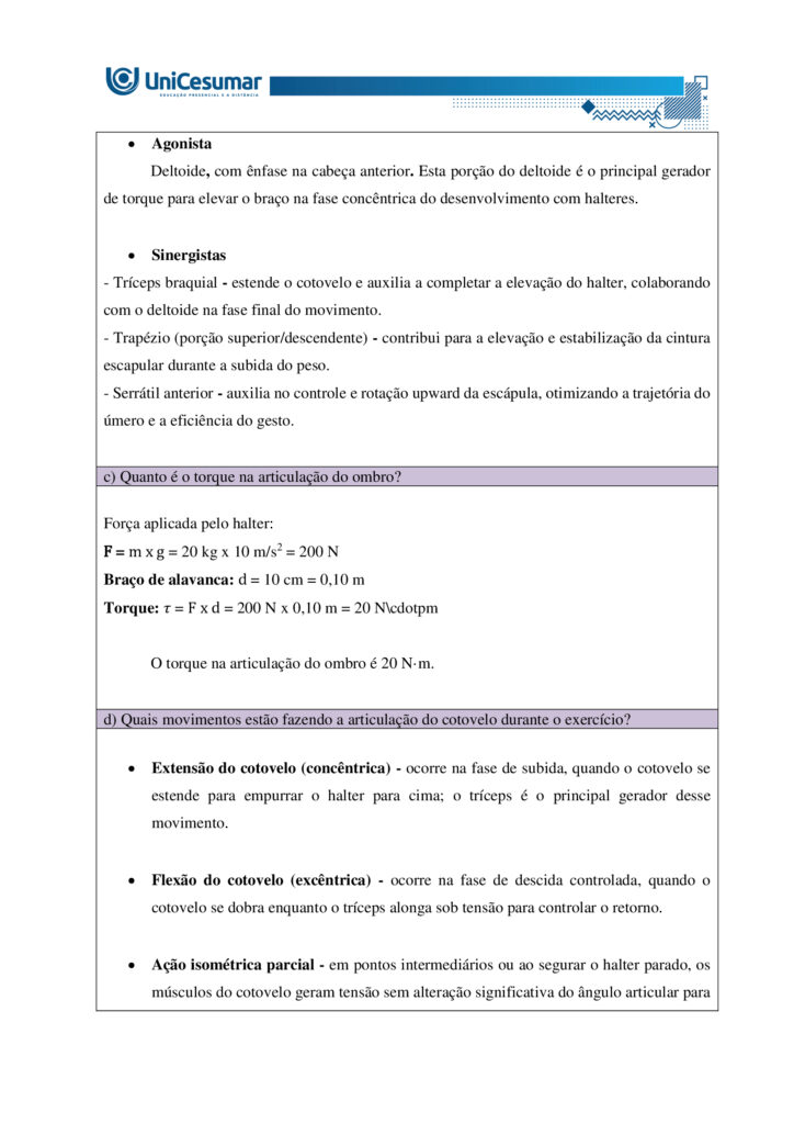 MAPA – Material de Avaliação Prática da Aprendizagem   

Acadêmico: Normas Acadêmicas	R.A.
Curso: Bacharelado Em Educação Física
 Disciplina: Biomecânica E Cinesiologia
Valor da atividade: 3,50	Prazo: 26.10

Instruções para Realização da Atividade
1.	Todos os campos acima deverão ser devidamente preenchidos;
2.	É obrigatória a utilização deste formulário para a realização do MAPA Substitutivo;
3.	Esta é uma atividade individual. Caso identificado cópia de colegas, o trabalho de ambos sofrerá decréscimo de nota;
4.	Utilizando este formulário, realize sua atividade, salve em seu computador, renomeie e envie em forma de anexo;
5.	Formatação exigida para esta atividade: documento Word, Fonte Arial ou Times New Roman tamanho 12, Espaçamento entre linhas 1,5, texto justificado; 
6.	Ao utilizar quaisquer materiais de pesquisa referencie conforme as normas da ABNT;
7.	Critérios de avaliação: Utilização do template; Atendimento ao Tema; Constituição dos argumentos e organização das Ideias; Correção Gramatical e atendimento às normas ABNT.
8.	Procure argumentar de forma clara e objetiva, de acordo com o conteúdo da disciplina.


Em caso de dúvidas, entre em contato com seu Professor Mediador.

Bons estudos!








ATIVIDADE MAPA – Biomecânica e Cinesiologia

O sistema muscular humano apresenta grande diversidade estrutural, com diferentes formas e arranjos de fibras que influenciam a força, a amplitude e a especialização dos movimentos. Essa variedade garante que o corpo possa realizar desde ações amplas e delicadas até gestos potentes e vigorosos. Durante o exercício, os músculos podem atuar de modos distintos, seja produzindo movimento, controlando sua velocidade ou estabilizando articulações. Para entender essa atuação, é fundamental considerar o torque, grandeza física que descreve a tendência de uma força em provocar rotação em torno de um eixo. Ossos e articulações funcionam como alavancas que potencializam a ação muscular. Assim, a interação entre estrutura, função e princípios mecânicos explica como o corpo se adapta às demandas do esporte e da vida cotidiana.
 
Fonte: APOLONI, B. F.; THON, R. A. Biomecânica e Cinesiologia. Unicesumar, 2020.

Para esta atividade MAPA, responda às questões a seguir:

1. Os músculos do corpo humano possuem diferentes formas e padrões de disposição que permitem sua adaptação a diversas funções e tipos de movimento. Alguns músculos apresentam fibras organizadas de maneira paralela a um tendão central, outros apresentam fibras que se inserem obliquamente em um tendão, alguns músculos têm fibras que cobrem todo o comprimento do ventre muscular e outros apresentam fibras que convergem de diferentes direções para um ponto central. Com base nessas descrições, identifique os nomes das arquiteturas musculares correspondentes a cada padrão e descreva suas principais características, apresentando exemplos.

•	Paralela (fuselada ou em fita) - bíceps braquial (fusiforme); sartório e reto abdominal (em fita/strap).

•	Oblíqua (peniforme ou pennada) - músculo extensor dos dedos (unipenado); reto femoral (bipenado); deltoide (multipenado).

•	Plano ou laminar (fibras cobrindo todo o comprimento do ventre) - oblíquo externo do abdome e outros músculos laminares da parede abdominal; alguns músculos da parede torácica e pélvica.

•	Convergente (triangular ou em leque) - peitoral maior (convergente/triangular); latíssimo do dorso atua de forma semelhante em grandes leques de fibras convergentes para inserção proximal.


  

2. Durante a prática de atividades físicas e esportivas, os músculos atuam de diferentes maneiras dependendo do movimento e da resistência envolvida. O comportamento muscular pode variar conforme a situação e a demanda do gesto esportivo. Com base nesse contexto, identifique os tipos de ação muscular e descreva cada um deles.

•	Concentérica:
- Descrição: o músculo encurta enquanto gera força, vencendo a resistência e produzindo movimento.
- Função prática: acelera segmentos, gera impulso e eleva cargas.
- Exemplo: subida na fase de extensão do cotovelo na rosca bíceps.

•	Excêntrica:
-  Descrição: o músculo alongase sob tensão enquanto controla ou desacelera a resistência; gera força enquanto aumenta seu comprimento.
- Função prática: amortiza impactos, controla descidas e produz grande estímulo para adaptação e fortalecimento.
- Exemplo: descida controlada no agachamento ou na fase de extensão do joelho ao aterrissar de um salto.

•	Isométrica:
- Descrição: o músculo gera tensão sem alterar seu comprimento; não há deslocamento articular significativo.
- Função prática: estabiliza articulações, mantém posturas e produz força em posições estáticas úteis para desempenho e reabilitação.
- Exemplo: manter a posição de prancha ou segurar um halter parado com o cotovelo a 90 graus.

•	Isocinética (uso clínico e de laboratório):
- Descrição: contração a velocidade angular constante controlada por equipamento; a resistência varia para manter velocidade constante.
- Função prática: avaliação e treino controlado de força e potência em toda a amplitude articular.
- Exemplo: teste de torque em dinamômetro isocinético em reabilitação esportiva.


 
3. O torque é uma grandeza física que descreve a tendência de uma força em provocar rotação em torno de um ponto ou eixo. No contexto do movimento humano e do exercício físico, o torque é fundamental para compreender como músculos e articulações interagem para gerar movimento. Durante atividades como levantar pesos, correr, arremessar ou chutar, os músculos esqueléticos aplicam forças que, através das alavancas formadas pelos ossos e articulações, produzem torques responsáveis pelo deslocamento dos segmentos corporais. A intensidade do torque depende da força aplicada e da distância entre o ponto de aplicação da força e o eixo articular (braço de alavanca). Os músculos são estruturas essenciais do sistema locomotor, capazes de gerar força e controlar movimentos. Formados por tecidos especializados, eles se contraem em resposta a estímulos nervosos, permitindo tanto ações motoras voluntárias quanto involuntárias. No exercício físico, os músculos desempenham funções centrais na execução de movimentos, estabilização articular, manutenção da postura e geração de potência e resistência.

A seguir, vemos uma imagem do exercício chamado Desenvolvimento com Halteres:


 
Fonte: o autor. (2025).
De acordo com as informações do enunciado, a imagem, e considerando que o halter possui 20 kg e a distância da articulação do cotovelo e do ombro é de 10 centímetros, o ângulo da articulação do cotovelo seja 90º, e a gravidade seja 10m/s² responda:
a) Qual é o músculo estabilizador do movimento?

Músculo estabilizador principal é o Manguito rotador. Os músculos do manguito rotador são: subescapular, supraespinal, infraespinal, redondo menor.

b) Qual é o músculo agonista e o sinergista?

•	Agonista
Deltoide, com ênfase na cabeça anterior. Esta porção do deltoide é o principal gerador de torque para elevar o braço na fase concêntrica do desenvolvimento com halteres.

•	Sinergistas
- Tríceps braquial - estende o cotovelo e auxilia a completar a elevação do halter, colaborando com o deltoide na fase final do movimento.
- Trapézio (porção superior/descendente) - contribui para a elevação e estabilização da cintura escapular durante a subida do peso.
- Serrátil anterior - auxilia no controle e rotação upward da escápula, otimizando a trajetória do úmero e a eficiência do gesto.

c) Quanto é o torque na articulação do ombro?
d) Quais movimentos estão fazendo a articulação do cotovelo durante o exercício?

•	Extensão do cotovelo (concêntrica) - ocorre na fase de subida, quando o cotovelo se estende para empurrar o halter para cima; o tríceps é o principal gerador desse movimento.

•	Flexão do cotovelo (excêntrica) - ocorre na fase de descida controlada, quando o cotovelo se dobra enquanto o tríceps alonga sob tensão para controlar o retorno.

•	Ação isométrica parcial - em pontos intermediários ou ao segurar o halter parado, os músculos do cotovelo geram tensão sem alteração significativa do ângulo articular para estabilização.

•	Movimentos acessórios mínimos - pequenas variações de rotação ou ajuste de antebraço (pronação/supinação) podem ocorrer para posicionar o punho e o halter, mas não são o componente primário do gesto.



REFERÊNCIAS

BIOMECÂNICA da Ação Muscular. Prof e DF, s.d. Disponível em: http://www.profedf.ufpr.br/rodackibiomecanica_arquivos/Biom%20acao%20muscular.pdf. Acesso em: 4 out. 2025.

EQUIPE EDITORIAL TUA SAÚDE. Desenvolvimento com halteres: para que serve, tipos (e como fazer). Tua Saúde, 2025. Disponível em: https://www.tuasaude.com/desenvolvimento-com-halteres/. Acesso em: 4 out. 2025.

MARI. Sistema Muscular e Classificação dos Músculos. Biomedicina Online, 2025. Disponível em: https://biomedicinaonline.com.br/sistema-muscular-e-classificacao-dos-musculos/. Acesso em: 4 out. 2025.

OLIVEIRA, Victor Hugo Rocha Ferreira de. Desenvolvimento com Halteres: Execução, músculos e dicas. Treino Mestre, 2021. Disponível em: https://treinomestre.com.br/desenvolvimento-com-halteres/. Acesso em: 4 out. 2025.

PINHEIRO, Marcelle. Sistema muscular: função, classificação e tipos de músculo. Tua Saúde, 2023. Disponível em: https://www.tuasaude.com/tipos-de-musculo/. Acesso em: 4 out. 2025.

SANTOS, Vanessa Sardinha dos. Sistema muscular. Brasil Escola, s.d. Disponível em: https://brasilescola.uol.com.br/biologia/sistema-muscular.htm. Acesso em: 4 out. 2025.

SISTEMA Muscular: Estrutura, Funções e Classificações. Médicos do futuro, s.d. Disponível em: https://medicosdofuturo.com.br/2025/07/29/sistema-muscular-estrutura-funcoes-e-classificacoes/. Acesso em: 4 out. 2025.

SISTEMA SAUDÁVEL. O que é Ação Muscular e seus tipos? Sistema Saudável, 2025. Disponível em: https://sistemasaudavel.com/glossario/o-que-e-acao-muscular-e-seus-tipos/. Acesso em: 4 out. 2025.









Orientações gerais:
-Utilize o livro em PDF (disponível dentro do ambiente da disciplina) para elaborar suas respostas.
-Assista ao vídeo explicativo da atividade, disponível dentro do ambiente da disciplina.

Orientações finais:
	Cópias parciais ou totais serão zeradas. 
	Poste seu arquivo em formato word (.doc) ou PDF. Outros formatos não serão aceitos.
	Certifique-se se o arquivo enviado está correto. Se houver algum problema na postagem, comunique ao seu mediador, com urgência, pois após a finalização do prazo, não há como alterar o arquivo. Se seu arquivo estiver incorreto, você poderá ficar sem nota.
	Todas as atividades do curso são avaliadas conforme a solicitação. Sendo assim, o descumprimento dessas orientações pode acarretar algum desconto na nota.

