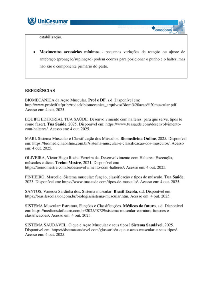 MAPA – Material de Avaliação Prática da Aprendizagem   

Acadêmico: Normas Acadêmicas	R.A.
Curso: Bacharelado Em Educação Física
 Disciplina: Biomecânica E Cinesiologia
Valor da atividade: 3,50	Prazo: 26.10

Instruções para Realização da Atividade
1.	Todos os campos acima deverão ser devidamente preenchidos;
2.	É obrigatória a utilização deste formulário para a realização do MAPA Substitutivo;
3.	Esta é uma atividade individual. Caso identificado cópia de colegas, o trabalho de ambos sofrerá decréscimo de nota;
4.	Utilizando este formulário, realize sua atividade, salve em seu computador, renomeie e envie em forma de anexo;
5.	Formatação exigida para esta atividade: documento Word, Fonte Arial ou Times New Roman tamanho 12, Espaçamento entre linhas 1,5, texto justificado; 
6.	Ao utilizar quaisquer materiais de pesquisa referencie conforme as normas da ABNT;
7.	Critérios de avaliação: Utilização do template; Atendimento ao Tema; Constituição dos argumentos e organização das Ideias; Correção Gramatical e atendimento às normas ABNT.
8.	Procure argumentar de forma clara e objetiva, de acordo com o conteúdo da disciplina.


Em caso de dúvidas, entre em contato com seu Professor Mediador.

Bons estudos!








ATIVIDADE MAPA – Biomecânica e Cinesiologia

O sistema muscular humano apresenta grande diversidade estrutural, com diferentes formas e arranjos de fibras que influenciam a força, a amplitude e a especialização dos movimentos. Essa variedade garante que o corpo possa realizar desde ações amplas e delicadas até gestos potentes e vigorosos. Durante o exercício, os músculos podem atuar de modos distintos, seja produzindo movimento, controlando sua velocidade ou estabilizando articulações. Para entender essa atuação, é fundamental considerar o torque, grandeza física que descreve a tendência de uma força em provocar rotação em torno de um eixo. Ossos e articulações funcionam como alavancas que potencializam a ação muscular. Assim, a interação entre estrutura, função e princípios mecânicos explica como o corpo se adapta às demandas do esporte e da vida cotidiana.
 
Fonte: APOLONI, B. F.; THON, R. A. Biomecânica e Cinesiologia. Unicesumar, 2020.

Para esta atividade MAPA, responda às questões a seguir:

1. Os músculos do corpo humano possuem diferentes formas e padrões de disposição que permitem sua adaptação a diversas funções e tipos de movimento. Alguns músculos apresentam fibras organizadas de maneira paralela a um tendão central, outros apresentam fibras que se inserem obliquamente em um tendão, alguns músculos têm fibras que cobrem todo o comprimento do ventre muscular e outros apresentam fibras que convergem de diferentes direções para um ponto central. Com base nessas descrições, identifique os nomes das arquiteturas musculares correspondentes a cada padrão e descreva suas principais características, apresentando exemplos.

•	Paralela (fuselada ou em fita) - bíceps braquial (fusiforme); sartório e reto abdominal (em fita/strap).

•	Oblíqua (peniforme ou pennada) - músculo extensor dos dedos (unipenado); reto femoral (bipenado); deltoide (multipenado).

•	Plano ou laminar (fibras cobrindo todo o comprimento do ventre) - oblíquo externo do abdome e outros músculos laminares da parede abdominal; alguns músculos da parede torácica e pélvica.

•	Convergente (triangular ou em leque) - peitoral maior (convergente/triangular); latíssimo do dorso atua de forma semelhante em grandes leques de fibras convergentes para inserção proximal.


  

2. Durante a prática de atividades físicas e esportivas, os músculos atuam de diferentes maneiras dependendo do movimento e da resistência envolvida. O comportamento muscular pode variar conforme a situação e a demanda do gesto esportivo. Com base nesse contexto, identifique os tipos de ação muscular e descreva cada um deles.

•	Concentérica:
- Descrição: o músculo encurta enquanto gera força, vencendo a resistência e produzindo movimento.
- Função prática: acelera segmentos, gera impulso e eleva cargas.
- Exemplo: subida na fase de extensão do cotovelo na rosca bíceps.

•	Excêntrica:
-  Descrição: o músculo alongase sob tensão enquanto controla ou desacelera a resistência; gera força enquanto aumenta seu comprimento.
- Função prática: amortiza impactos, controla descidas e produz grande estímulo para adaptação e fortalecimento.
- Exemplo: descida controlada no agachamento ou na fase de extensão do joelho ao aterrissar de um salto.

•	Isométrica:
- Descrição: o músculo gera tensão sem alterar seu comprimento; não há deslocamento articular significativo.
- Função prática: estabiliza articulações, mantém posturas e produz força em posições estáticas úteis para desempenho e reabilitação.
- Exemplo: manter a posição de prancha ou segurar um halter parado com o cotovelo a 90 graus.

•	Isocinética (uso clínico e de laboratório):
- Descrição: contração a velocidade angular constante controlada por equipamento; a resistência varia para manter velocidade constante.
- Função prática: avaliação e treino controlado de força e potência em toda a amplitude articular.
- Exemplo: teste de torque em dinamômetro isocinético em reabilitação esportiva.


 
3. O torque é uma grandeza física que descreve a tendência de uma força em provocar rotação em torno de um ponto ou eixo. No contexto do movimento humano e do exercício físico, o torque é fundamental para compreender como músculos e articulações interagem para gerar movimento. Durante atividades como levantar pesos, correr, arremessar ou chutar, os músculos esqueléticos aplicam forças que, através das alavancas formadas pelos ossos e articulações, produzem torques responsáveis pelo deslocamento dos segmentos corporais. A intensidade do torque depende da força aplicada e da distância entre o ponto de aplicação da força e o eixo articular (braço de alavanca). Os músculos são estruturas essenciais do sistema locomotor, capazes de gerar força e controlar movimentos. Formados por tecidos especializados, eles se contraem em resposta a estímulos nervosos, permitindo tanto ações motoras voluntárias quanto involuntárias. No exercício físico, os músculos desempenham funções centrais na execução de movimentos, estabilização articular, manutenção da postura e geração de potência e resistência.

A seguir, vemos uma imagem do exercício chamado Desenvolvimento com Halteres:


 
Fonte: o autor. (2025).
De acordo com as informações do enunciado, a imagem, e considerando que o halter possui 20 kg e a distância da articulação do cotovelo e do ombro é de 10 centímetros, o ângulo da articulação do cotovelo seja 90º, e a gravidade seja 10m/s² responda:
a) Qual é o músculo estabilizador do movimento?

Músculo estabilizador principal é o Manguito rotador. Os músculos do manguito rotador são: subescapular, supraespinal, infraespinal, redondo menor.

b) Qual é o músculo agonista e o sinergista?

•	Agonista
Deltoide, com ênfase na cabeça anterior. Esta porção do deltoide é o principal gerador de torque para elevar o braço na fase concêntrica do desenvolvimento com halteres.

•	Sinergistas
- Tríceps braquial - estende o cotovelo e auxilia a completar a elevação do halter, colaborando com o deltoide na fase final do movimento.
- Trapézio (porção superior/descendente) - contribui para a elevação e estabilização da cintura escapular durante a subida do peso.
- Serrátil anterior - auxilia no controle e rotação upward da escápula, otimizando a trajetória do úmero e a eficiência do gesto.

c) Quanto é o torque na articulação do ombro?
d) Quais movimentos estão fazendo a articulação do cotovelo durante o exercício?

•	Extensão do cotovelo (concêntrica) - ocorre na fase de subida, quando o cotovelo se estende para empurrar o halter para cima; o tríceps é o principal gerador desse movimento.

•	Flexão do cotovelo (excêntrica) - ocorre na fase de descida controlada, quando o cotovelo se dobra enquanto o tríceps alonga sob tensão para controlar o retorno.

•	Ação isométrica parcial - em pontos intermediários ou ao segurar o halter parado, os músculos do cotovelo geram tensão sem alteração significativa do ângulo articular para estabilização.

•	Movimentos acessórios mínimos - pequenas variações de rotação ou ajuste de antebraço (pronação/supinação) podem ocorrer para posicionar o punho e o halter, mas não são o componente primário do gesto.



REFERÊNCIAS

BIOMECÂNICA da Ação Muscular. Prof e DF, s.d. Disponível em: http://www.profedf.ufpr.br/rodackibiomecanica_arquivos/Biom%20acao%20muscular.pdf. Acesso em: 4 out. 2025.

EQUIPE EDITORIAL TUA SAÚDE. Desenvolvimento com halteres: para que serve, tipos (e como fazer). Tua Saúde, 2025. Disponível em: https://www.tuasaude.com/desenvolvimento-com-halteres/. Acesso em: 4 out. 2025.

MARI. Sistema Muscular e Classificação dos Músculos. Biomedicina Online, 2025. Disponível em: https://biomedicinaonline.com.br/sistema-muscular-e-classificacao-dos-musculos/. Acesso em: 4 out. 2025.

OLIVEIRA, Victor Hugo Rocha Ferreira de. Desenvolvimento com Halteres: Execução, músculos e dicas. Treino Mestre, 2021. Disponível em: https://treinomestre.com.br/desenvolvimento-com-halteres/. Acesso em: 4 out. 2025.

PINHEIRO, Marcelle. Sistema muscular: função, classificação e tipos de músculo. Tua Saúde, 2023. Disponível em: https://www.tuasaude.com/tipos-de-musculo/. Acesso em: 4 out. 2025.

SANTOS, Vanessa Sardinha dos. Sistema muscular. Brasil Escola, s.d. Disponível em: https://brasilescola.uol.com.br/biologia/sistema-muscular.htm. Acesso em: 4 out. 2025.

SISTEMA Muscular: Estrutura, Funções e Classificações. Médicos do futuro, s.d. Disponível em: https://medicosdofuturo.com.br/2025/07/29/sistema-muscular-estrutura-funcoes-e-classificacoes/. Acesso em: 4 out. 2025.

SISTEMA SAUDÁVEL. O que é Ação Muscular e seus tipos? Sistema Saudável, 2025. Disponível em: https://sistemasaudavel.com/glossario/o-que-e-acao-muscular-e-seus-tipos/. Acesso em: 4 out. 2025.









Orientações gerais:
-Utilize o livro em PDF (disponível dentro do ambiente da disciplina) para elaborar suas respostas.
-Assista ao vídeo explicativo da atividade, disponível dentro do ambiente da disciplina.

Orientações finais:
	Cópias parciais ou totais serão zeradas. 
	Poste seu arquivo em formato word (.doc) ou PDF. Outros formatos não serão aceitos.
	Certifique-se se o arquivo enviado está correto. Se houver algum problema na postagem, comunique ao seu mediador, com urgência, pois após a finalização do prazo, não há como alterar o arquivo. Se seu arquivo estiver incorreto, você poderá ficar sem nota.
	Todas as atividades do curso são avaliadas conforme a solicitação. Sendo assim, o descumprimento dessas orientações pode acarretar algum desconto na nota.

