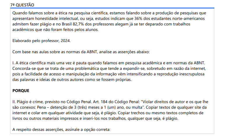 7ª QUESTÃO Quando falamos sobre a ética na pesquisa científica, estamos falando sobre a produção de pesquisas que apresentam honestidade intelectual, ou seja, estudos indicam que 36% dos estudantes norte-americanos admitem fazer plágio e no Brasil 82,7% dos professores alegam já se ter deparado com trabalhos acadêmicos que não foram feitos pelos alunos. Elaborado pelo professor, 2024.Com base nas aulas sobre as normas da ABNT, analise as asserções abaixo: I. A ética científica mais uma vez é pauta quando falamos em pesquisa acadêmica e em normas da ABNT. Concorda-se que se trata de uma problemática que tende a expandir-se, sobretudo em razão da internet, pois a facilidade de acesso e manipulação da informação vêm intensificando a reprodução inescrupulosa das palavras e ideias de outros autores como se fossem próprias. PORQUE II. Plágio é crime, previsto no Código Penal. Art. 184 do Código Penal: “Violar direitos de autor e os que lhe são conexos: Pena – detenção de 3 (três) meses a 1 (um) ano, ou multa”. Copiar textos de qualquer site da internet e colar em qualquer atividade que seja, é plágio. Copiar trechos ou mesmo textos completos de livros ou outros materiais impressos e inseri-los nos trabalhos, qualquer que seja, é plágio. A respeito dessas asserções, assinale a opção correta: ALTERNATIVAS a) As asserções I e II são proposições verdadeiras e a II é uma justificativa correta da I. b) As asserções I e II são proposições verdadeiras, mas a II não é uma justificativa correta da I. c) A asserção I é uma proposição verdadeira e a II é uma proposição falsa. d) A asserção I é uma proposição falsa e a II é uma proposição verdadeira. e) As asserções I e II são proposições falsas.