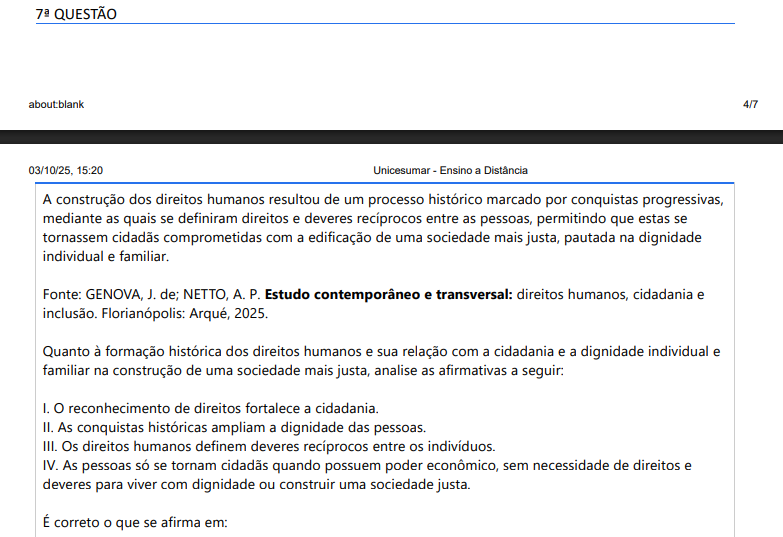 7ª QUESTÃO A construção dos direitos humanos resultou de um processo histórico marcado por conquistas progressivas, mediante as quais se definiram direitos e deveres recíprocos entre as pessoas, permitindo que estas se tornassem cidadãs comprometidas com a edificação de uma sociedade mais justa, pautada na dignidade individual e familiar. Fonte: GENOVA, J. de; NETTO, A. P. Estudo contemporâneo e transversal: direitos humanos, cidadania e inclusão. Florianópolis: Arqué, 2025.Quanto à formação histórica dos direitos humanos e sua relação com a cidadania e a dignidade individual e familiar na construção de uma sociedade mais justa, analise as afirmativas a seguir: I. O reconhecimento de direitos fortalece a cidadania. II. As conquistas históricas ampliam a dignidade das pessoas. III. Os direitos humanos definem deveres recíprocos entre os indivíduos. IV. As pessoas só se tornam cidadãs quando possuem poder econômico, sem necessidade de direitos e deveres para viver com dignidade ou construir uma sociedade justa. É correto o que se afirma em: ALTERNATIVAS a) I, apenas. b) II e IV, apenas. c) III e IV, apenas. d) I, II e III, apenas. e) I, II, III e IV.