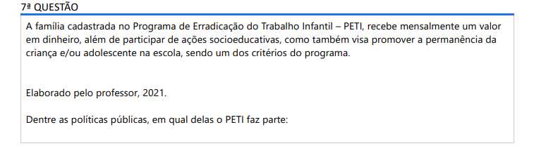 7ª QUESTÃO A família cadastrada no Programa de Erradicação do Trabalho Infantil – PETI, recebe mensalmente um valor em dinheiro, além de participar de ações socioeducativas, como também visa promover a permanência da criança e/ou adolescente na escola, sendo um dos critérios do programa. Elaborado pelo professor, 2021.Dentre as políticas públicas, em qual delas o PETI faz parte: ALTERNATIVAS a) Assistência Social; b) Saúde; c) Educação; d) Cultura; e) Emprego.