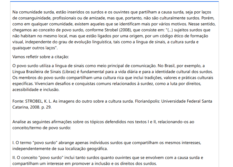 7ª QUESTÃO Na comunidade surda, estão inseridos os surdos e os ouvintes que partilham a causa surda, seja por laços de consanguinidade, profissionais ou de amizade, mas que, portanto, não são culturalmente surdos. Porém, como em qualquer comunidade, existem aqueles que se identificam mais por vários motivos. Nesse sentido, chegamos ao conceito de povo surdo, conforme Strobel (2008), que consiste em: "(...) sujeitos surdos que não habitam no mesmo local, mas que estão ligados por uma origem, por um código ético de formação visual, independente do grau de evolução linguística, tais como a língua de sinais, a cultura surda e quaisquer outros laços". Vamos refletir sobre a citação: O povo surdo utiliza a língua de sinais como meio principal de comunicação. No Brasil, por exemplo, a Língua Brasileira de Sinais (Libras) é fundamental para a vida diária e para a identidade cultural dos surdos. Os membros do povo surdo compartilham uma cultura rica que inclui tradições, valores e práticas culturais específicas. Vivenciam desafios e conquistas comuns relacionados à surdez, como a luta por direitos, acessibilidade e inclusão. Fonte: STROBEL, K. L. As imagens do outro sobre a cultura surda. Florianópolis: Universidade Federal Santa Catarina, 2008. p. 29.Analise as seguintes afirmações sobre os tópicos defendidos nos textos I e II, relacionando-os ao conceito/termo de povo surdo: I. O termo "povo surdo" abrange apenas indivíduos surdos que compartilham os mesmos interesses, independentemente de sua localização geográfica. II. O conceito "povo surdo" inclui tanto surdos quanto ouvintes que se envolvem com a causa surda e compartilham um interesse em promover a inclusão e os direitos dos surdos. III. O termo "povo surdo" descreve apenas um grupo de surdos que vivem em um mesmo local e têm experiências culturais e sociais comuns, mas não compartilham uma língua de sinais específica. IV. O conceito de "povo surdo" promove o controle sobre como são percebidos e representados na sociedade. O povo surdo reivindica o direito de contar sua própria história e de moldar sua identidade. É correto o que se afima em: ALTERNATIVAS a) I e IV, apenas. b) I, II e IV, apenas. c) II e III, apenas. d) III e IV, apenas. e) I e II, apenas.