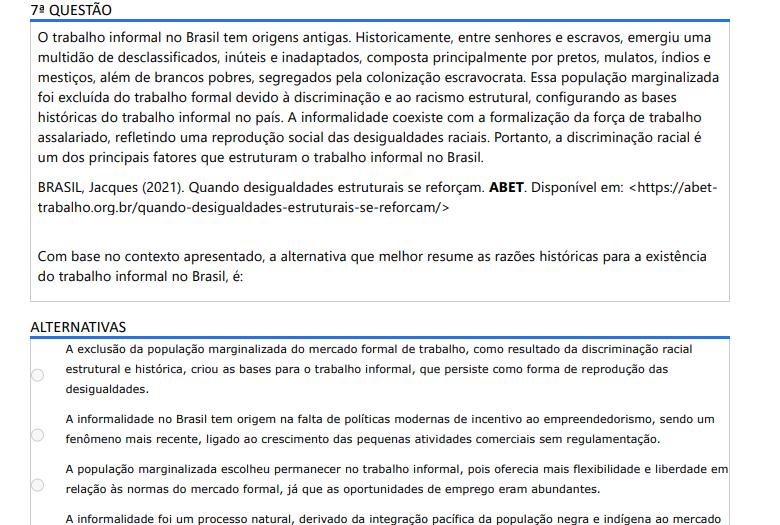 7ª QUESTÃO O trabalho informal no Brasil tem origens antigas. Historicamente, entre senhores e escravos, emergiu uma multidão de desclassificados, inúteis e inadaptados, composta principalmente por pretos, mulatos, índios e mestiços, além de brancos pobres, segregados pela colonização escravocrata. Essa população marginalizada foi excluída do trabalho formal devido à discriminação e ao racismo estrutural, configurando as bases históricas do trabalho informal no país. A informalidade coexiste com a formalização da força de trabalho assalariado, refletindo uma reprodução social das desigualdades raciais. Portanto, a discriminação racial é um dos principais fatores que estruturam o trabalho informal no Brasil. BRASIL, Jacques (2021). Quando desigualdades estruturais se reforçam. ABET. Disponível em: https://abettrabalho.org.br/quando-desigualdades-estruturais-se-reforcam/ Com base no contexto apresentado, a alternativa que melhor resume as razões históricas para a existência do trabalho informal no Brasil, é: ALTERNATIVAS a) A exclusão da população marginalizada do mercado formal de trabalho, como resultado da discriminação racial estrutural e histórica, criou as bases para o trabalho informal, que persiste como forma de reprodução das desigualdades. b) A informalidade no Brasil tem origem na falta de políticas modernas de incentivo ao empreendedorismo, sendo um fenômeno mais recente, ligado ao crescimento das pequenas atividades comerciais sem regulamentação. c) A população marginalizada escolheu permanecer no trabalho informal, pois oferecia mais flexibilidade e liberdade em relação às normas do mercado formal, já que as oportunidades de emprego eram abundantes. d) A informalidade foi um processo natural, derivado da integração pacífica da população negra e indígena ao mercado de trabalho após a abolição da escravidão, sem maiores barreiras impostas pela sociedade. e) O trabalho informal no Brasil é consequência de mudanças recentes nas políticas econômicas e não está relacionado a processos históricos de exclusão ou discriminação racial.