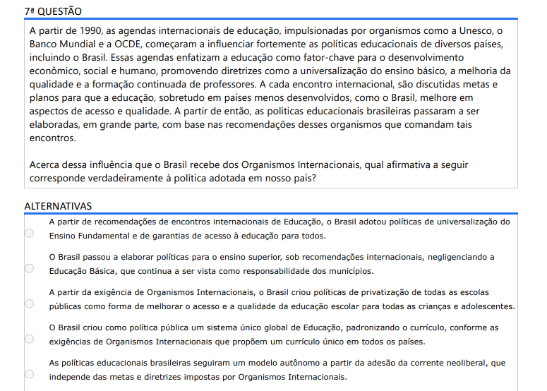 7ª QUESTÃO A partir de 1990, as agendas internacionais de educação, impulsionadas por organismos como a Unesco, o Banco Mundial e a OCDE, começaram a influenciar fortemente as políticas educacionais de diversos países, incluindo o Brasil. Essas agendas enfatizam a educação como fator-chave para o desenvolvimento econômico, social e humano, promovendo diretrizes como a universalização do ensino básico, a melhoria da qualidade e a formação continuada de professores. A cada encontro internacional, são discutidas metas e planos para que a educação, sobretudo em países menos desenvolvidos, como o Brasil, melhore em aspectos de acesso e qualidade. A partir de então, as políticas educacionais brasileiras passaram a ser elaboradas, em grande parte, com base nas recomendações desses organismos que comandam tais encontros. Acerca dessa influência que o Brasil recebe dos Organismos Internacionais, qual afirmativa a seguir corresponde verdadeiramente à política adotada em nosso país? ALTERNATIVAS a) A partir de recomendações de encontros internacionais de Educação, o Brasil adotou políticas de universalização do Ensino Fundamental e de garantias de acesso à educação para todos. b) O Brasil passou a elaborar políticas para o ensino superior, sob recomendações internacionais, negligenciando a Educação Básica, que continua a ser vista como responsabilidade dos municípios. c) A partir da exigência de Organismos Internacionais, o Brasil criou políticas de privatização de todas as escolas públicas como forma de melhorar o acesso e a qualidade da educação escolar para todas as crianças e adolescentes. d) O Brasil criou como política pública um sistema único global de Educação, padronizando o currículo, conforme as exigências de Organismos Internacionais que propõem um currículo único em todos os países. e) As políticas educacionais brasileiras seguiram um modelo autônomo a partir da adesão da corrente neoliberal, que independe das metas e diretrizes impostas por Organismos Internacionais.