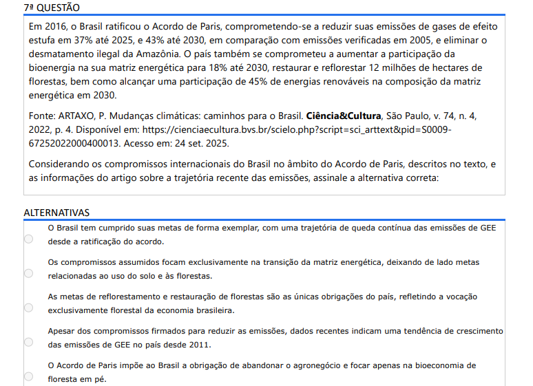 7ª QUESTÃO Em 2016, o Brasil ratificou o Acordo de Paris, comprometendo-se a reduzir suas emissões de gases de efeito estufa em 37% até 2025, e 43% até 2030, em comparação com emissões verificadas em 2005, e eliminar o desmatamento ilegal da Amazônia. O país também se comprometeu a aumentar a participação da bioenergia na sua matriz energética para 18% até 2030, restaurar e reflorestar 12 milhões de hectares de florestas, bem como alcançar uma participação de 45% de energias renováveis na composição da matriz energética em 2030. Fonte: ARTAXO, P. Mudanças climáticas: caminhos para o Brasil. Ciência&Cultura, São Paulo, v. 74, n. 4, 2022, p. 4. Disponível em: https://cienciaecultura.bvs.br/scielo.php?script=sci_arttext&pid=S000967252022000400013. Acesso em: 24 set. 2025. Considerando os compromissos internacionais do Brasil no âmbito do Acordo de Paris, descritos no texto, e as informações do artigo sobre a trajetória recente das emissões, assinale a alternativa correta: ALTERNATIVAS a) O Brasil tem cumprido suas metas de forma exemplar, com uma trajetória de queda contínua das emissões de GEE desde a ratificação do acordo. b) Os compromissos assumidos focam exclusivamente na transição da matriz energética, deixando de lado metas relacionadas ao uso do solo e às florestas. c) As metas de reflorestamento e restauração de florestas são as únicas obrigações do país, refletindo a vocação exclusivamente florestal da economia brasileira. d) Apesar dos compromissos firmados para reduzir as emissões, dados recentes indicam uma tendência de crescimento das emissões de GEE no país desde 2011. e) O Acordo de Paris impõe ao Brasil a obrigação de abandonar o agronegócio e focar apenas na bioeconomia de floresta em pé.