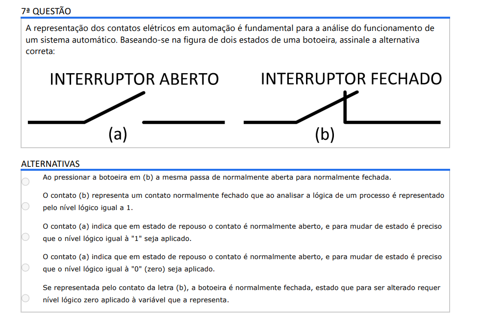 7ª QUESTÃO A representação dos contatos elétricos em automação é fundamental para a análise do funcionamento de um sistema automático. Baseando-se na figura de dois estados de uma botoeira, assinale a alternativa correta: ALTERNATIVAS a) Ao pressionar a botoeira em (b) a mesma passa de normalmente aberta para normalmente fechada. b) O contato (b) representa um contato normalmente fechado que ao analisar a lógica de um processo é representado pelo nível lógico igual a 1. c) O contato (a) indica que em estado de repouso o contato é normalmente aberto, e para mudar de estado é preciso que o nível lógico igual à "1" seja aplicado. d) O contato (a) indica que em estado de repouso o contato é normalmente aberto, e para mudar de estado é preciso que o nível lógico igual à "0" (zero) seja aplicado. e) Se representada pelo contato da letra (b), a botoeira é normalmente fechada, estado que para ser alterado requer nível lógico zero aplicado à variável que a representa.