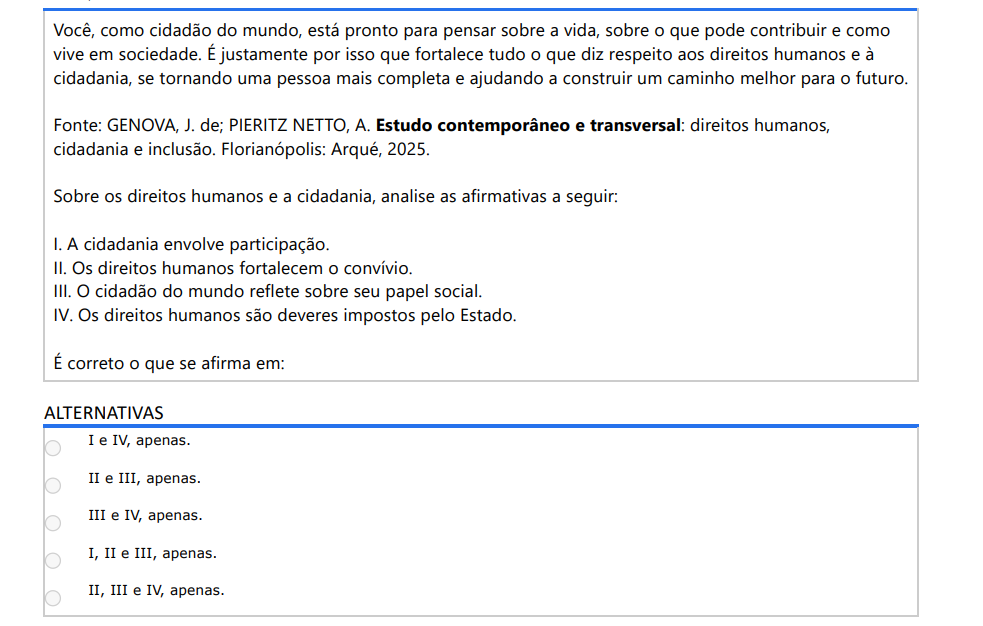 7ª QUESTÃO Você, como cidadão do mundo, está pronto para pensar sobre a vida, sobre o que pode contribuir e como vive em sociedade. É justamente por isso que fortalece tudo o que diz respeito aos direitos humanos e à cidadania, se tornando uma pessoa mais completa e ajudando a construir um caminho melhor para o futuro. Fonte: GENOVA, J. de; PIERITZ NETTO, A. Estudo contemporâneo e transversal: direitos humanos, cidadania e inclusão. Florianópolis: Arqué, 2025. Sobre os direitos humanos e a cidadania, analise as afirmativas a seguir: I. A cidadania envolve participação. II. Os direitos humanos fortalecem o convívio. III. O cidadão do mundo reflete sobre seu papel social. IV. Os direitos humanos são deveres impostos pelo Estado. É correto o que se afirma em: ALTERNATIVAS a) I e IV, apenas. b) II e III, apenas. c) III e IV, apenas. d) I, II e III, apenas. e) II, III e IV, apenas.