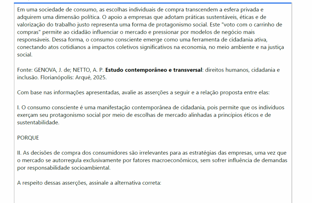 Em uma sociedade de consumo, as escolhas individuais de compra transcendem a esfera privada e adquirem uma dimensão política. O apoio a empresas que adotam práticas sustentáveis, éticas e de valorização do trabalho justo representa uma forma de protagonismo social. Este "voto com o carrinho de compras" permite ao cidadão influenciar o mercado e pressionar por modelos de negócio mais responsáveis. Dessa forma, o consumo consciente emerge como uma ferramenta de cidadania ativa, conectando atos cotidianos a impactos coletivos significativos na economia, no meio ambiente e na justiça social.
Fonte: GENOVA, J. de; NETTO, A. P. Estudo contemporâneo e transversal: direitos humanos, cidadania e inclusão. Florianópolis: Arqué, 2025.
Com base nas informações apresentadas, avalie as asserções a seguir e a relação proposta entre elas:
I. O consumo consciente é uma manifestação contemporânea de cidadania, pois permite que os indivíduosexerçam seu protagonismo social por meio de escolhas de mercado alinhadas a princípios éticos e de sustentabilidade.
PORQUE
II. As decisões de compra dos consumidores são irrelevantes para as estratégias das empresas, uma vez queo mercado se autorregula exclusivamente por fatores macroeconômicos, sem sofrer influência de demandas por responsabilidade socioambiental.
A respeito dessas asserções, assinale a alternativa correta:

ALTERNATIVAS
a) As asserções I e II são verdadeiras, e a II é uma justificativa correta da I.
b) As asserções I e II são verdadeiras, mas a II não é uma justificativa correta da I.
c) A asserção I é uma proposição verdadeira, e a II é uma proposição falsa.
d) A asserção I é uma proposição falsa, e a II é uma proposição verdadeira.
e) As asserções I e II são falsas.