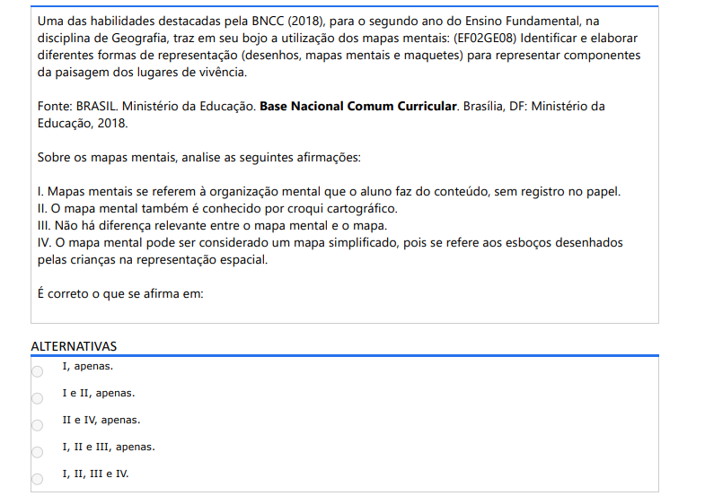 7ª QUESTÃO Uma das habilidades destacadas pela BNCC (2018), para o segundo ano do Ensino Fundamental, na disciplina de Geografia, traz em seu bojo a utilização dos mapas mentais: (EF02GE08) Identificar e elaborar diferentes formas de representação (desenhos, mapas mentais e maquetes) para representar componentes da paisagem dos lugares de vivência. Fonte: BRASIL. Ministério da Educação. Base Nacional Comum Curricular. Brasília, DF: Ministério da Educação, 2018.Sobre os mapas mentais, analise as seguintes afirmações: I. Mapas mentais se referem à organização mental que o aluno faz do conteúdo, sem registro no papel. II. O mapa mental também é conhecido por croqui cartográfico. III. Não há diferença relevante entre o mapa mental e o mapa.IV. O mapa mental pode ser considerado um mapa simplificado, pois se refere aos esboços desenhados pelas crianças na representação espacial. É correto o que se afirma em: ALTERNATIVAS a) I, apenas. b) I e II, apenas. c) II e IV, apenas. d) I, II e III, apenas. e) I, II, III e IV.