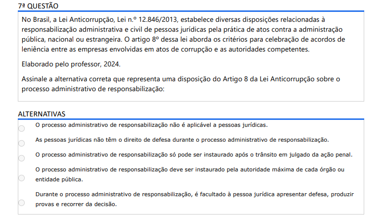 7ª QUESTÃO No Brasil, a Lei Anticorrupção, Lei n.º 12.846/2013, estabelece diversas disposições relacionadas à responsabilização administrativa e civil de pessoas jurídicas pela prática de atos contra a administração pública, nacional ou estrangeira. O artigo 8º dessa lei aborda os critérios para celebração de acordos de leniência entre as empresas envolvidas em atos de corrupção e as autoridades competentes. Elaborado pelo professor, 2024.Assinale a alternativa correta que representa uma disposição do Artigo 8 da Lei Anticorrupção sobre o processo administrativo de responsabilização: ALTERNATIVAS a) O processo administrativo de responsabilização não é aplicável a pessoas jurídicas. b) As pessoas jurídicas não têm o direito de defesa durante o processo administrativo de responsabilização. c) O processo administrativo de responsabilização só pode ser instaurado após o trânsito em julgado da ação penal. d) O processo administrativo de responsabilização deve ser instaurado pela autoridade máxima de cada órgão ou entidade pública. e) Durante o processo administrativo de responsabilização, é facultado à pessoa jurídica apresentar defesa, produzir provas e recorrer da decisão.
