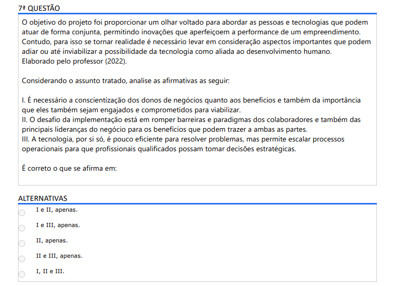 7ª QUESTÃO O objetivo do projeto foi proporcionar um olhar voltado para abordar as pessoas e tecnologias que podem atuar de forma conjunta, permitindo inovações que aperfeiçoem a performance de um empreendimento. Contudo, para isso se tornar realidade é necessário levar em consideração aspectos importantes que podem adiar ou até inviabilizar a possibilidade da tecnologia como aliada ao desenvolvimento humano. Elaborado pelo professor (2022). Considerando o assunto tratado, analise as afirmativas as seguir: I. É necessário a conscientização dos donos de negócios quanto aos benefícios e também da importância que eles também sejam engajados e comprometidos para viabilizar. II. O desafio da implementação está em romper barreiras e paradigmas dos colaboradores e também das principais lideranças do negócio para os benefícios que podem trazer a ambas as partes.III. A tecnologia, por si só, é pouco eficiente para resolver problemas, mas permite escalar processos operacionais para que profissionais qualificados possam tomar decisões estratégicas. É correto o que se afirma em: ALTERNATIVAS a) I e II, apenas. b) I e III, apenas. c) II, apenas. d) II e III, apenas. e) I, II e III.
