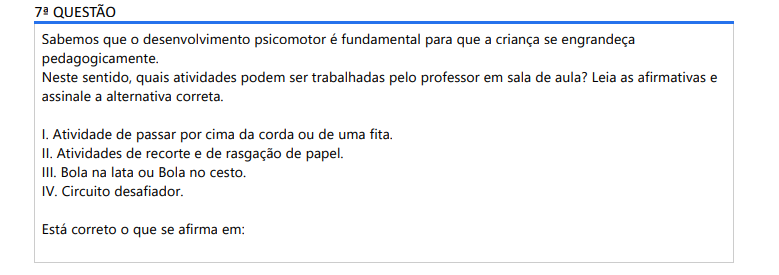 7ª QUESTÃO Sabemos que o desenvolvimento psicomotor é fundamental para que a criança se engrandeça pedagogicamente. Neste sentido, quais atividades podem ser trabalhadas pelo professor em sala de aula? Leia as afirmativas e assinale a alternativa correta. I. Atividade de passar por cima da corda ou de uma fita. II. Atividades de recorte e de rasgação de papel. III. Bola na lata ou Bola no cesto. IV. Circuito desafiador. Está correto o que se afirma em: ALTERNATIVAS a) I, II e III apenas. b) I, III e IV apenas. c) II, III e IV apenas. d) I, II e IV apenas. e) I, II, III e IV.
