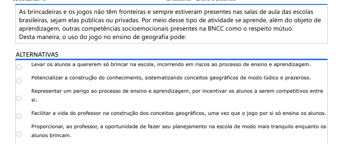 7ª QUESTÃO As brincadeiras e os jogos não têm fronteiras e sempre estiveram presentes nas salas de aula das escolas brasileiras, sejam elas públicas ou privadas. Por meio desse tipo de atividade se aprende, além do objeto de aprendizagem, outras competências socioemocionais presentes na BNCC como o respeito mútuo. Desta maneira, o uso do jogo no ensino de geografia pode: ALTERNATIVAS a) Levar os alunos a quererem só brincar na escola, incorrendo em riscos ao processo de ensino e aprendizagem. b) Potencializar a construção do conhecimento, sistematizando conceitos geográficos de modo lúdico e prazeroso. c) Representar um perigo ao processo de ensino e aprendizagem, por incentivar os alunos a serem competitivos entre si. d) Facilitar a vida do professor na construção dos conceitos geográficos, uma vez que o jogo por si só ensina os alunos. e) Proporcionar, ao professor, a oportunidade de fazer seu planejamento na escola de modo mais tranquilo enquanto os alunos brincam.