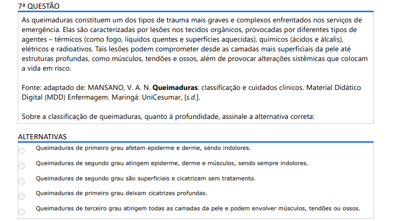 7ª QUESTÃO As queimaduras constituem um dos tipos de trauma mais graves e complexos enfrentados nos serviços de emergência. Elas são caracterizadas por lesões nos tecidos orgânicos, provocadas por diferentes tipos de agentes – térmicos (como fogo, líquidos quentes e superfícies aquecidas), químicos (ácidos e álcalis), elétricos e radioativos. Tais lesões podem comprometer desde as camadas mais superficiais da pele até estruturas profundas, como músculos, tendões e ossos, além de provocar alterações sistêmicas que colocam a vida em risco. Fonte: adaptado de: MANSANO, V. A. N. Queimaduras: classificação e cuidados clínicos. Material Didático Digital (MDD) Enfermagem. Maringá: UniCesumar, [s.d.].Sobre a classificação de queimaduras, quanto à profundidade, assinale a alternativa correta: ALTERNATIVAS a) Queimaduras de primeiro grau afetam epiderme e derme, sendo indolores. b) Queimaduras de segundo grau atingem epiderme, derme e músculos, sendo sempre indolores. c) Queimaduras de segundo grau são superficiais e cicatrizam sem tratamento. d) Queimaduras de primeiro grau deixam cicatrizes profundas. e) Queimaduras de terceiro grau atingem todas as camadas da pele e podem envolver músculos, tendões ou ossos.