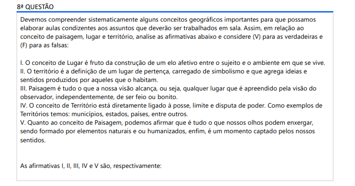 8ª QUESTÃO Devemos compreender sistematicamente alguns conceitos geográficos importantes para que possamos elaborar aulas condizentes aos assuntos que deverão ser trabalhados em sala. Assim, em relação ao conceito de paisagem, lugar e território, analise as afirmativas abaixo e considere (V) para as verdadeiras e (F) para as falsas: I. O conceito de Lugar é fruto da construção de um elo afetivo entre o sujeito e o ambiente em que se vive. II. O território é a definição de um lugar de pertença, carregado de simbolismo e que agrega ideias e sentidos produzidos por aqueles que o habitam. III. Paisagem é tudo o que a nossa visão alcança, ou seja, qualquer lugar que é apreendido pela visão do observador, independentemente, de ser feio ou bonito. IV. O conceito de Território está diretamente ligado à posse, limite e disputa de poder. Como exemplos de Territórios temos: municípios, estados, países, entre outros. V. Quanto ao conceito de Paisagem, podemos afirmar que é tudo o que nossos olhos podem enxergar, sendo formado por elementos naturais e ou humanizados, enfim, é um momento captado pelos nossos sentidos. As afirmativas I, II, III, IV e V são, respectivamente: ALTERNATIVAS a) F, V, V, F, V. b) F, V, F, F, F. c) F, F, V, V, V. d) V, V, F, V, F. e) V, F, V, V, V.