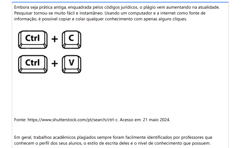 8ª QUESTÃO Embora seja prática antiga, enquadrada pelos códigos jurídicos, o plágio vem aumentando na atualidade. Pesquisar tornou-se muito fácil e instantâneo. Usando um computador e a internet como fonte de informação, é possível copiar e colar qualquer conhecimento com apenas alguns cliques. Fonte: https://www.shutterstock.com/pt/search/ctrl-c. Acesso em: 21 maio 2024.Em geral, trabalhos acadêmicos plagiados sempre foram facilmente identificados por professores que conhecem o perfil dos seus alunos, o estilo de escrita deles e o nível de conhecimento que possuem. Elaborado pelo professor, 2024.Com base nas aulas sobre as normas da ABNT, como evitar plágio acadêmico? I. Cite as fontes e escreva de forma original. II. Reescreva ideias de outros autores com suas palavras, faça uma citação indireta. III. Faça citações e se quiser copiar frases inteira, faça uma citação direta. IV. Use um detector de plágio, como copyspider. É correto o que se afirma em: ALTERNATIVAS a) I, II e III, apenas. b) I, II e IV, apenas. c) I, III e IV, apenas. d) II, III e IV, apenas. e) I, II, III e IV.