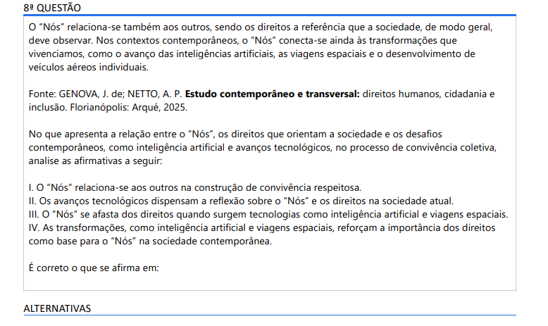 8ª QUESTÃO O “Nós” relaciona-se também aos outros, sendo os direitos a referência que a sociedade, de modo geral, deve observar. Nos contextos contemporâneos, o “Nós” conecta-se ainda às transformações que vivenciamos, como o avanço das inteligências artificiais, as viagens espaciais e o desenvolvimento de veículos aéreos individuais. Fonte: GENOVA, J. de; NETTO, A. P. Estudo contemporâneo e transversal: direitos humanos, cidadania e inclusão. Florianópolis: Arqué, 2025.No que apresenta a relação entre o “Nós”, os direitos que orientam a sociedade e os desafios contemporâneos, como inteligência artificial e avanços tecnológicos, no processo de convivência coletiva, analise as afirmativas a seguir: I. O “Nós” relaciona-se aos outros na construção de convivência respeitosa. II. Os avanços tecnológicos dispensam a reflexão sobre o “Nós” e os direitos na sociedade atual. III. O “Nós” se afasta dos direitos quando surgem tecnologias como inteligência artificial e viagens espaciais. IV. As transformações, como inteligência artificial e viagens espaciais, reforçam a importância dos direitos como base para o “Nós” na sociedade contemporânea. É correto o que se afirma em: ALTERNATIVAS a) I e IV, apenas. b) II e III, apenas. c) III e IV, apenas. d) I, II e III, apenas. e) II, III e IV, apenas.