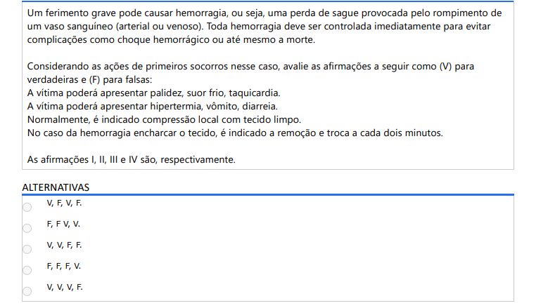 8ª QUESTÃO Um ferimento grave pode causar hemorragia, ou seja, uma perda de sague provocada pelo rompimento de um vaso sanguíneo (arterial ou venoso). Toda hemorragia deve ser controlada imediatamente para evitar complicações como choque hemorrágico ou até mesmo a morte. Considerando as ações de primeiros socorros nesse caso, avalie as afirmações a seguir como (V) para verdadeiras e (F) para falsas: A vítima poderá apresentar palidez, suor frio, taquicardia. A vítima poderá apresentar hipertermia, vômito, diarreia. Normalmente, é indicado compressão local com tecido limpo. No caso da hemorragia encharcar o tecido, é indicado a remoção e troca a cada dois minutos. As afirmações I, II, III e IV são, respectivamente. ALTERNATIVAS a) V, F, V, F. b) F, F V, V. c) V, V, F, F. d) F, F, F, V. e) V, V, V, F.