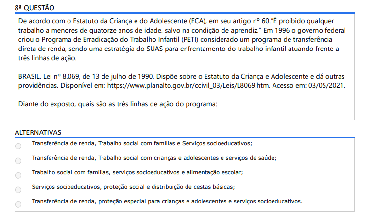 8ª QUESTÃO De acordo com o Estatuto da Criança e do Adolescente (ECA), em seu artigo nº 60.”É proibido qualquer trabalho a menores de quatorze anos de idade, salvo na condição de aprendiz.” Em 1996 o governo federal criou o Programa de Erradicação do Trabalho Infantil (PETI) considerado um programa de transferência direta de renda, sendo uma estratégia do SUAS para enfrentamento do trabalho infantil atuando frente a três linhas de ação. BRASIL. Lei nº 8.069, de 13 de julho de 1990. Dispõe sobre o Estatuto da Criança e Adolescente e dá outras providências. Disponível em: https://www.planalto.gov.br/ccivil_03/Leis/L8069.htm. Acesso em: 03/05/2021.Diante do exposto, quais são as três linhas de ação do programa: ALTERNATIVAS a) Transferência de renda, Trabalho social com famílias e Serviços socioeducativos; b) Transferência de renda, Trabalho social com crianças e adolescentes e serviços de saúde; c) Trabalho social com famílias, serviços socioeducativos e alimentação escolar; d) Serviços socioeducativos, proteção social e distribuição de cestas básicas; e) Transferência de renda, proteção especial para crianças e adolescentes e serviços socioeducativos.