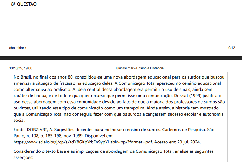 8ª QUESTÃO No Brasil, no final dos anos 80, consolidou-se uma nova abordagem educacional para os surdos que buscou amenizar a situação de fracasso na educação deles. A Comunicação Total apareceu no cenário educacional como alternativa ao oralismo. A ideia central dessa abordagem era permitir o uso de sinais, ainda sem caráter de língua, e de todo e qualquer recurso que permitisse uma comunicação. Dorziat (1999) justifica o uso dessa abordagem com essa comunidade devido ao fato de que a maioria dos professores de surdos são ouvintes, utilizando esse tipo de comunicação como um trampolim. Ainda assim, a história tem mostrado que a Comunicação Total não conseguiu fazer com que os surdos alcançassem sucesso escolar e autonomia social. Fonte: DORZIART, A. Sugestões docentes para melhorar o ensino de surdos. Cadernos de Pesquisa. São Paulo, n. 108, p. 183-198, nov. 1999. Disponível em: https://www.scielo.br/j/cp/a/zdX8GKpYrbFn9ypYHtbKwbp/?format=pdf. Acesso em: 20 jul. 2024.Considerando o texto base e as implicações da abordagem da Comunicação Total, analise as seguintes asserções: I. A Comunicação Total permitiu o uso de sinais e outros recursos de comunicação, mas não promoveu uma verdadeira inclusão linguística dos surdos, mantendo a ênfase no oralismo. II. Essa abordagem foi introduzida para amenizar o fracasso educacional dos surdos, permitindo o uso de sinais e outros recursos de comunicação, mas não conseguiu garantir o sucesso escolar e a autonomia social dos surdos. III. A Comunicação Total foi bem-sucedida em promover a inclusão social e acadêmica dos surdos, garantindo seu sucesso escolar e autonomia social. IV. A Comunicação Total surgiu como uma alternativa eficaz ao oralismo, assegurando que os surdos pudessem alcançar plena proficiência em Língua de Sinais e sucesso escolar. É correto o que se afirma em: ALTERNATIVAS a) I e II, apenas. b) I e II, apenas. c) II e IV, apenas. d) II e III, apenas. e) III e IV, apenas.