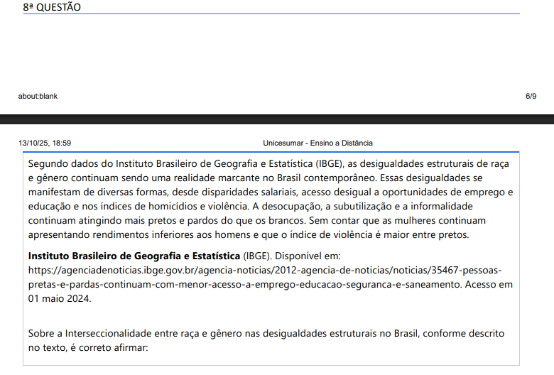 8ª QUESTÃO Segundo dados do Instituto Brasileiro de Geografia e Estatística (IBGE), as desigualdades estruturais de raça e gênero continuam sendo uma realidade marcante no Brasil contemporâneo. Essas desigualdades se manifestam de diversas formas, desde disparidades salariais, acesso desigual a oportunidades de emprego e educação e nos índices de homicídios e violência. A desocupação, a subutilização e a informalidade continuam atingindo mais pretos e pardos do que os brancos. Sem contar que as mulheres continuam apresentando rendimentos inferiores aos homens e que o índice de violência é maior entre pretos. Instituto Brasileiro de Geografia e Estatística (IBGE). Disponível em: https://agenciadenoticias.ibge.gov.br/agencia-noticias/2012-agencia-de-noticias/noticias/35467-pessoaspretas-e-pardas-continuam-com-menor-acesso-a-emprego-educacao-seguranca-e-saneamento. Acesso em 01 maio 2024. Sobre a Interseccionalidade entre raça e gênero nas desigualdades estruturais no Brasil, conforme descrito no texto, é correto afirmar: ALTERNATIVAS a) As desigualdades de gênero no Brasil são mais pronunciadas entre as mulheres negras, que enfrentam não apenas discriminação de gênero, mas também racismo estrutural, resultando em maiores dificuldades de acesso ao mercado de trabalho e menores salários. b) A interseccionalidade entre nível de instrução e etnia influencia significativamente as desigualdades estruturais no Brasil, uma vez que outros fatores, como escolaridade e local de residência, são mais determinantes para as oportunidades de emprego. c) As desigualdades raciais no Brasil têm pouco impacto nas oportunidades de emprego para mulheres, uma vez que a discriminação de gênero é o principal fator que influencia a participação das mulheres no mercado de trabalho. d) As mulheres brancas no Brasil enfrentam menos desigualdades de gênero em comparação com as mulheres negras, uma vez que a raça tem um papel secundário na determinação das oportunidades de emprego e salários. e) Os homens brancos são os mais prejudicados pelas desigualdades estruturais no Brasil, uma vez que enfrentam discriminação de gênero e raça, tornando-se o grupo mais vulnerável no mercado de trabalho.