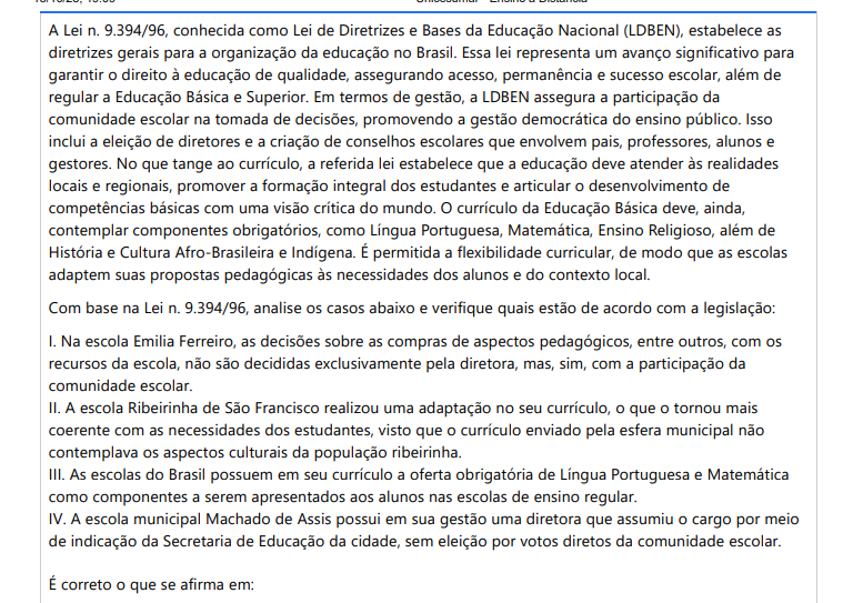 8ª QUESTÃO A Lei n. 9.394/96, conhecida como Lei de Diretrizes e Bases da Educação Nacional (LDBEN), estabelece as diretrizes gerais para a organização da educação no Brasil. Essa lei representa um avanço significativo para garantir o direito à educação de qualidade, assegurando acesso, permanência e sucesso escolar, além de regular a Educação Básica e Superior. Em termos de gestão, a LDBEN assegura a participação da comunidade escolar na tomada de decisões, promovendo a gestão democrática do ensino público. Isso inclui a eleição de diretores e a criação de conselhos escolares que envolvem pais, professores, alunos e gestores. No que tange ao currículo, a referida lei estabelece que a educação deve atender às realidades locais e regionais, promover a formação integral dos estudantes e articular o desenvolvimento de competências básicas com uma visão crítica do mundo. O currículo da Educação Básica deve, ainda, contemplar componentes obrigatórios, como Língua Portuguesa, Matemática, Ensino Religioso, além de História e Cultura Afro-Brasileira e Indígena. É permitida a flexibilidade curricular, de modo que as escolas adaptem suas propostas pedagógicas às necessidades dos alunos e do contexto local. Com base na Lei n. 9.394/96, analise os casos abaixo e verifique quais estão de acordo com a legislação: I. Na escola Emilia Ferreiro, as decisões sobre as compras de aspectos pedagógicos, entre outros, com os recursos da escola, não são decididas exclusivamente pela diretora, mas, sim, com a participação da comunidade escolar. II. A escola Ribeirinha de São Francisco realizou uma adaptação no seu currículo, o que o tornou mais coerente com as necessidades dos estudantes, visto que o currículo enviado pela esfera municipal não contemplava os aspectos culturais da população ribeirinha. III. As escolas do Brasil possuem em seu currículo a oferta obrigatória de Língua Portuguesa e Matemática como componentes a serem apresentados aos alunos nas escolas de ensino regular. IV. A escola municipal Machado de Assis possui em sua gestão uma diretora que assumiu o cargo por meio de indicação da Secretaria de Educação da cidade, sem eleição por votos diretos da comunidade escolar. É correto o que se afirma em: ALTERNATIVAS a) I, II e III, apenas. b) I e IV, apenas. c) III e IV, apenas. d) II e III, apenas. e) I, II e IV, apenas.