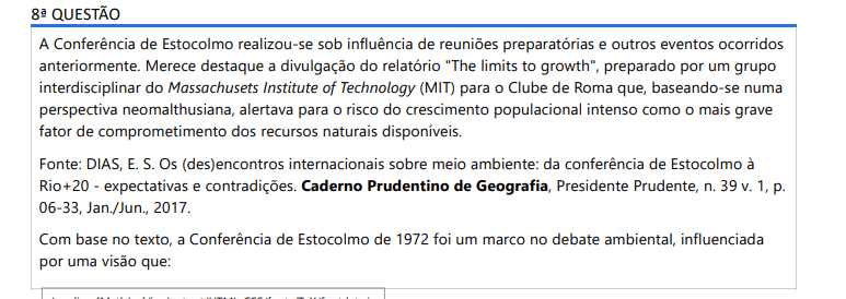 8ª QUESTÃO A Conferência de Estocolmo realizou-se sob influência de reuniões preparatórias e outros eventos ocorridos anteriormente. Merece destaque a divulgação do relatório "The limits to growth", preparado por um grupo interdisciplinar do Massachusets Institute of Technology (MIT) para o Clube de Roma que, baseando-se numa perspectiva neomalthusiana, alertava para o risco do crescimento populacional intenso como o mais grave fator de comprometimento dos recursos naturais disponíveis. Fonte: DIAS, E. S. Os (des)encontros internacionais sobre meio ambiente: da conferência de Estocolmo à Rio+20 - expectativas e contradições. Caderno Prudentino de Geografia, Presidente Prudente, n. 39 v. 1, p. 06-33, Jan./Jun., 2017. Com base no texto, a Conferência de Estocolmo de 1972 foi um marco no debate ambiental, influenciada por uma visão que: ALTERNATIVAS a) Priorizava o desenvolvimento econômico dos países do Terceiro Mundo como solução para a degradação ambiental. b) Ignorava os limites dos recursos naturais, focando exclusivamente na contenção da poluição industrial nos países desenvolvidos. c) Atribuía a responsabilidade principal pela crise ambiental ao crescimento populacional nos países pobres, em uma perspectiva neomalthusiana. d) Propunha um modelo de governança global em que a ONU teria poder para impor sanções econômicas a países poluidores. e) Estabeleceu as bases do conceito de 'economia verde', buscando conciliar o lucro das corporações com a preservação ambiental.