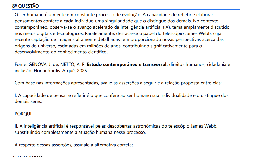 8ª QUESTÃO O ser humano é um ente em constante processo de evolução. A capacidade de refletir e elaborar pensamentos confere a cada indivíduo uma singularidade que o distingue dos demais. No contexto contemporâneo, observa-se o avanço acelerado da inteligência artificial (IA), tema amplamente discutido nos meios digitais e tecnológicos. Paralelamente, destaca-se o papel do telescópio James Webb, cuja recente captação de imagens altamente detalhadas tem proporcionado novas perspectivas acerca das origens do universo, estimadas em milhões de anos, contribuindo significativamente para o desenvolvimento do conhecimento científico.Fonte: GENOVA, J. de; NETTO, A. P. Estudo contemporâneo e transversal: direitos humanos, cidadania e inclusão. Florianópolis: Arqué, 2025. Com base nas informações apresentadas, avalie as asserções a seguir e a relação proposta entre elas: I. A capacidade de pensar e refletir é o que confere ao ser humano sua individualidade e o distingue dosdemais seres. PORQUE II. A inteligência artificial é responsável pelas descobertas astronômicas do telescópio James Webb,substituindo completamente a atuação humana nesse processo. A respeito dessas asserções, assinale a alternativa correta: ALTERNATIVAS a) As asserções I e II são proposições verdadeiras, e a II é uma justificativa correta da I. b) As asserções I e II são proposições verdadeiras, mas a II não é uma justificativa correta da I. c) A asserção I é uma proposição verdadeira e a II é uma proposição falsa. d) A asserção I é uma proposição falsa e a II é uma proposição verdadeira. e) As asserções I e II são proposições falsas.