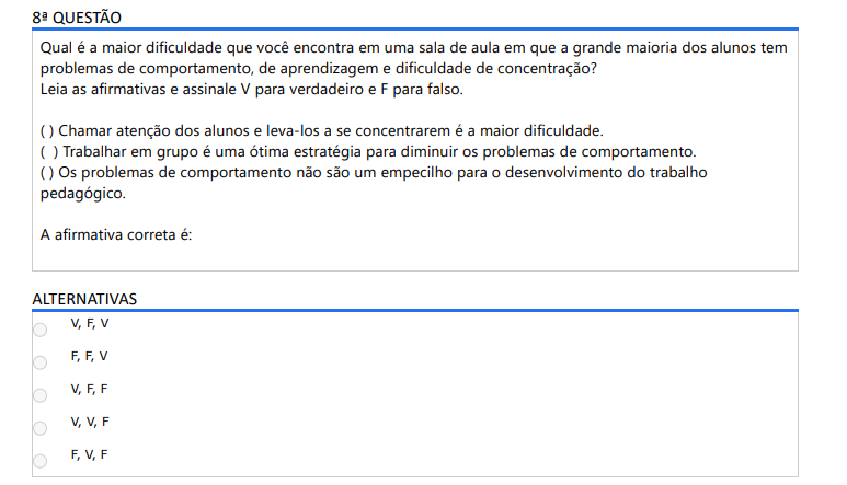 8ª QUESTÃO Qual é a maior dificuldade que você encontra em uma sala de aula em que a grande maioria dos alunos tem problemas de comportamento, de aprendizagem e dificuldade de concentração? Leia as afirmativas e assinale V para verdadeiro e F para falso.( ) Chamar atenção dos alunos e leva-los a se concentrarem é a maior dificuldade.( ) Trabalhar em grupo é uma ótima estratégia para diminuir os problemas de comportamento.( ) Os problemas de comportamento não são um empecilho para o desenvolvimento do trabalho pedagógico. A afirmativa correta é: ALTERNATIVAS a) V, F, V b) F, F, Vc) V, F, F d) V, V, F e) F, V, F