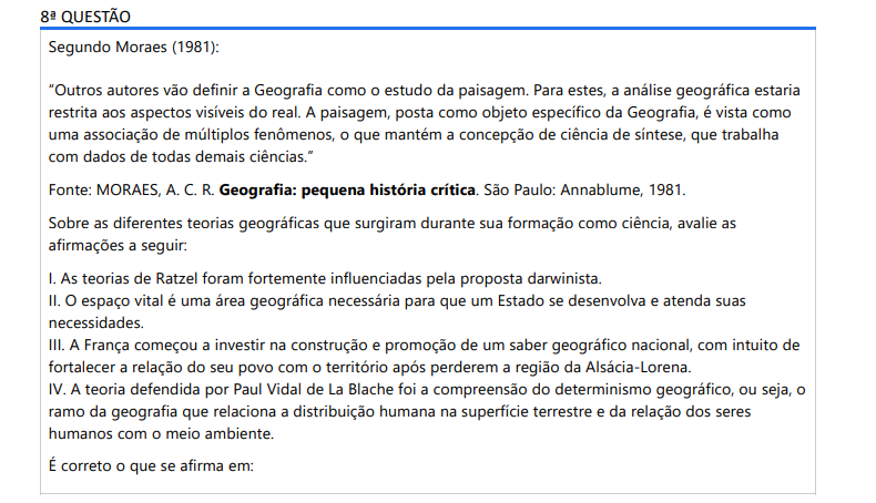 8ª QUESTÃO Segundo Moraes (1981):“Outros autores vão definir a Geografia como o estudo da paisagem. Para estes, a análise geográfica estaria restrita aos aspectos visíveis do real. A paisagem, posta como objeto específico da Geografia, é vista como uma associação de múltiplos fenômenos, o que mantém a concepção de ciência de síntese, que trabalha com dados de todas demais ciências.” Fonte: MORAES, A. C. R. Geografia: pequena história crítica. São Paulo: Annablume, 1981.Sobre as diferentes teorias geográficas que surgiram durante sua formação como ciência, avalie as afirmações a seguir: I. As teorias de Ratzel foram fortemente influenciadas pela proposta darwinista. II. O espaço vital é uma área geográfica necessária para que um Estado se desenvolva e atenda suas necessidades. III. A França começou a investir na construção e promoção de um saber geográfico nacional, com intuito de fortalecer a relação do seu povo com o território após perderem a região da Alsácia-Lorena. IV. A teoria defendida por Paul Vidal de La Blache foi a compreensão do determinismo geográfico, ou seja, o ramo da geografia que relaciona a distribuição humana na superfície terrestre e da relação dos seres humanos com o meio ambiente. É correto o que se afirma em: ALTERNATIVAS a) I, apenas. b) II e IV, apenas. c) III e IV, apenas. d) I, II e III, apenas. e) I, II, III e IV.