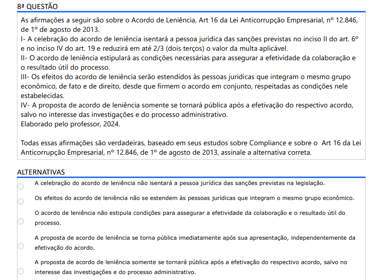 8ª QUESTÃO As afirmações a seguir são sobre o Acordo de Leniência, Art 16 da Lei Anticorrupção Empresarial, nº 12.846, de 1º de agosto de 2013.I- A celebração do acordo de leniência isentará a pessoa jurídica das sanções previstas no inciso II do art. 6ºe no inciso IV do art. 19 e reduzirá em até 2/3 (dois terços) o valor da multa aplicável. II- O acordo de leniência estipulará as condições necessárias para assegurar a efetividade da colaboração e o resultado útil do processo. III- Os efeitos do acordo de leniência serão estendidos às pessoas jurídicas que integram o mesmo grupo econômico, de fato e de direito, desde que firmem o acordo em conjunto, respeitadas as condições nele estabelecidas. IV- A proposta de acordo de leniência somente se tornará pública após a efetivação do respectivo acordo, salvo no interesse das investigações e do processo administrativo. Elaborado pelo professor, 2024.Todas essas afirmações são verdadeiras, baseado em seus estudos sobre Compliance e sobre o Art 16 da Lei Anticorrupção Empresarial, nº 12.846, de 1º de agosto de 2013, assinale a alternativa correta. ALTERNATIVAS a) A celebração do acordo de leniência não isentará a pessoa jurídica das sanções previstas na legislação. b) Os efeitos do acordo de leniência não se estendem às pessoas jurídicas que integram o mesmo grupo econômico. c) O acordo de leniência não estipula condições para assegurar a efetividade da colaboração e o resultado útil do processo. d) A proposta de acordo de leniência se torna pública imediatamente após sua apresentação, independentemente da efetivação do acordo. e) A proposta de acordo de leniência somente se tornará pública após a efetivação do respectivo acordo, salvo no interesse das investigações e do processo administrativo.