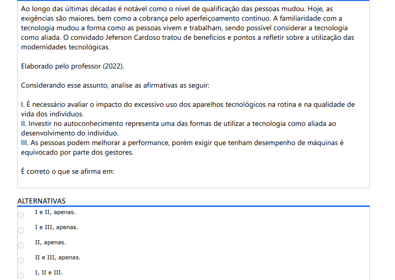 8ª QUESTÃO Ao longo das últimas décadas é notável como o nível de qualificação das pessoas mudou. Hoje, as exigências são maiores, bem como a cobrança pelo aperfeiçoamento contínuo. A familiaridade com a tecnologia mudou a forma como as pessoas vivem e trabalham, sendo possível considerar a tecnologia como aliada. O convidado Jeferson Cardoso tratou de benefícios e pontos a refletir sobre a utilização das modernidades tecnológicas. Elaborado pelo professor (2022). Considerando esse assunto, analise as afirmativas as seguir: I. É necessário avaliar o impacto do excessivo uso dos aparelhos tecnológicos na rotina e na qualidade devida dos indivíduos. II. Investir no autoconhecimento representa uma das formas de utilizar a tecnologia como aliada ao desenvolvimento do indivíduo. III. As pessoas podem melhorar a performance, porém exigir que tenham desempenho de máquinas é equivocado por parte dos gestores. É correto o que se afirma em: ALTERNATIVAS a) I e II, apenas. b) I e III, apenas. c) II, apenas. d) II e III, apenas. e) I, II e III.