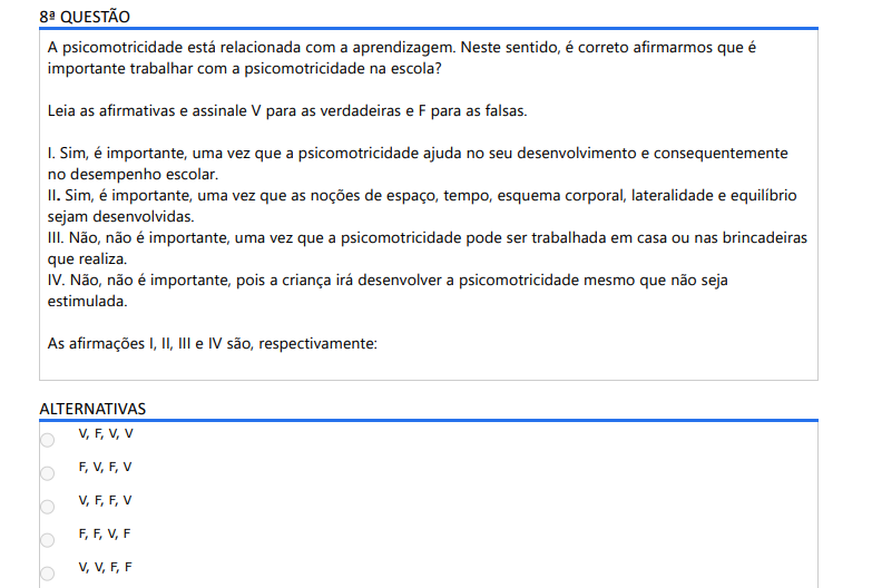 8ª QUESTÃO A psicomotricidade está relacionada com a aprendizagem. Neste sentido, é correto afirmarmos que é importante trabalhar com a psicomotricidade na escola? Leia as afirmativas e assinale V para as verdadeiras e F para as falsas. I. Sim, é importante, uma vez que a psicomotricidade ajuda no seu desenvolvimento e consequentemente no desempenho escolar. II. Sim, é importante, uma vez que as noções de espaço, tempo, esquema corporal, lateralidade e equilíbrio sejam desenvolvidas. III. Não, não é importante, uma vez que a psicomotricidade pode ser trabalhada em casa ou nas brincadeiras que realiza. IV. Não, não é importante, pois a criança irá desenvolver a psicomotricidade mesmo que não seja estimulada. As afirmações I, II, III e IV são, respectivamente: ALTERNATIVAS a) V, F, V, V b) F, V, F, V c) V, F, F, V d) F, F, V, F e) V, V, F, F