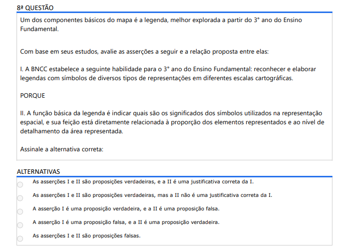 8ª QUESTÃO Um dos componentes básicos do mapa é a legenda, melhor explorada a partir do 3° ano do Ensino Fundamental. Com base em seus estudos, avalie as asserções a seguir e a relação proposta entre elas: I. A BNCC estabelece a seguinte habilidade para o 3° ano do Ensino Fundamental: reconhecer e elaborar legendas com símbolos de diversos tipos de representações em diferentes escalas cartográficas. PORQUE II. A função básica da legenda é indicar quais são os significados dos símbolos utilizados na representação espacial, e sua feição está diretamente relacionada à proporção dos elementos representados e ao nível de detalhamento da área representada. Assinale a alternativa correta: ALTERNATIVAS a) As asserções I e II são proposições verdadeiras, e a II é uma justificativa correta da I. b) As asserções I e II são proposições verdadeiras, mas a II não é uma justificativa correta da I. c) A asserção I é uma proposição verdadeira, e a II é uma proposição falsa. d) A asserção I é uma proposição falsa, e a II é uma proposição verdadeira. e) As asserções I e II são proposições falsas.