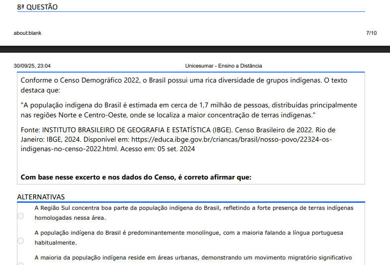 8ª QUESTÃO Conforme o Censo Demográfico 2022, o Brasil possui uma rica diversidade de grupos indígenas. O texto destaca que: "A população indígena do Brasil é estimada em cerca de 1,7 milhão de pessoas, distribuídas principalmente nas regiões Norte e Centro-Oeste, onde se localiza a maior concentração de terras indígenas." Fonte: INSTITUTO BRASILEIRO DE GEOGRAFIA E ESTATÍSTICA (IBGE). Censo Brasileiro de 2022. Rio de Janeiro: IBGE, 2024. Disponível em: https://educa.ibge.gov.br/criancas/brasil/nosso-povo/22324-osindigenas-no-censo-2022.html. Acesso em: 05 set. 2024 Com base nesse excerto e nos dados do Censo, é correto afirmar que: ALTERNATIVAS a) A Região Sul concentra boa parte da população indígena. b) A população indígena é predominantemente monolíngue em português. c) A maioria reside em áreas urbanas. d) O Nordeste apresenta a maior diversidade de etnias. e) Norte e Centro-Oeste concentram a maior parte da população indígena, refletindo a presença de terras indígenas e preservação de comunidades.