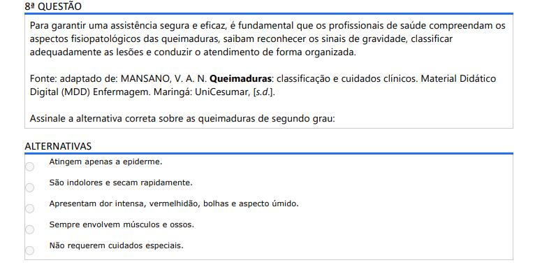 8ª QUESTÃO Para garantir uma assistência segura e eficaz, é fundamental que os profissionais de saúde compreendam os aspectos fisiopatológicos das queimaduras, saibam reconhecer os sinais de gravidade, classificar adequadamente as lesões e conduzir o atendimento de forma organizada. Fonte: adaptado de: MANSANO, V. A. N. Queimaduras: classificação e cuidados clínicos. Material Didático Digital (MDD) Enfermagem. Maringá: UniCesumar, [s.d.].Assinale a alternativa correta sobre as queimaduras de segundo grau: ALTERNATIVASa) Atingem apenas a epiderme. b) São indolores e secam rapidamente. c) Apresentam dor intensa, vermelhidão, bolhas e aspecto úmido. d) Sempre envolvem músculos e ossos. e) Não requerem cuidados especiais.