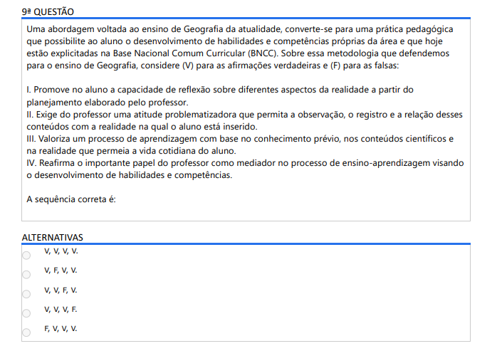 9ª QUESTÃO Uma abordagem voltada ao ensino de Geografia da atualidade, converte-se para uma prática pedagógica que possibilite ao aluno o desenvolvimento de habilidades e competências próprias da área e que hoje estão explicitadas na Base Nacional Comum Curricular (BNCC). Sobre essa metodologia que defendemos para o ensino de Geografia, considere (V) para as afirmações verdadeiras e (F) para as falsas: I. Promove no aluno a capacidade de reflexão sobre diferentes aspectos da realidade a partir do planejamento elaborado pelo professor. II. Exige do professor uma atitude problematizadora que permita a observação, o registro e a relação desses conteúdos com a realidade na qual o aluno está inserido. III. Valoriza um processo de aprendizagem com base no conhecimento prévio, nos conteúdos científicos e na realidade que permeia a vida cotidiana do aluno. IV. Reafirma o importante papel do professor como mediador no processo de ensino-aprendizagem visando o desenvolvimento de habilidades e competências. A sequência correta é: ALTERNATIVAS a) V, V, V, V. b) V, F, V, V. c) V, V, F, V. d) V, V, V, F. e) F, V, V, V.
