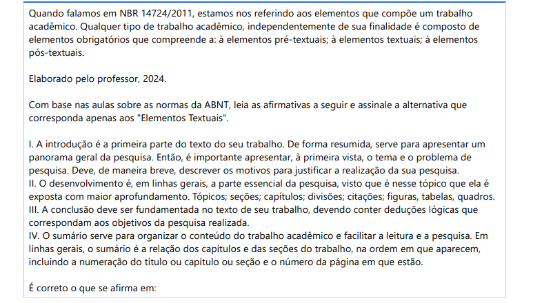 9ª QUESTÃO Quando falamos em NBR 14724/2011, estamos nos referindo aos elementos que compõe um trabalho acadêmico. Qualquer tipo de trabalho acadêmico, independentemente de sua finalidade é composto de elementos obrigatórios que compreende a: à elementos pré-textuais; à elementos textuais; à elementos pós-textuais. Elaborado pelo professor, 2024.Com base nas aulas sobre as normas da ABNT, leia as afirmativas a seguir e assinale a alternativa que corresponda apenas aos "Elementos Textuais". I. A introdução é a primeira parte do texto do seu trabalho. De forma resumida, serve para apresentar um panorama geral da pesquisa. Então, é importante apresentar, à primeira vista, o tema e o problema de pesquisa. Deve, de maneira breve, descrever os motivos para justificar a realização da sua pesquisa. II. O desenvolvimento é, em linhas gerais, a parte essencial da pesquisa, visto que é nesse tópico que ela é exposta com maior aprofundamento. Tópicos; seções; capítulos; divisões; citações; figuras, tabelas, quadros. III. A conclusão deve ser fundamentada no texto de seu trabalho, devendo conter deduções lógicas que correspondam aos objetivos da pesquisa realizada. IV. O sumário serve para organizar o conteúdo do trabalho acadêmico e facilitar a leitura e a pesquisa. Em linhas gerais, o sumário é a relação dos capítulos e das seções do trabalho, na ordem em que aparecem, incluindo a numeração do título ou capítulo ou seção e o número da página em que estão. É correto o que se afirma em: ALTERNATIVAS a) I, II e III, apenas. b) I, II e IV, apenas. c) I, III e IV, apenas. d) II, III e IV, apenas. e) I, II, III e IV.