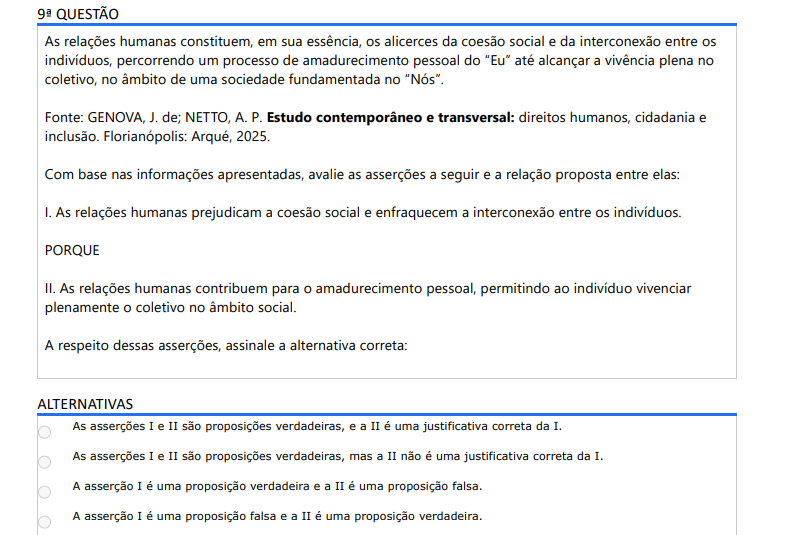 9ª QUESTÃO As relações humanas constituem, em sua essência, os alicerces da coesão social e da interconexão entre os indivíduos, percorrendo um processo de amadurecimento pessoal do “Eu” até alcançar a vivência plena no coletivo, no âmbito de uma sociedade fundamentada no “Nós”. Fonte: GENOVA, J. de; NETTO, A. P. Estudo contemporâneo e transversal: direitos humanos, cidadania e inclusão. Florianópolis: Arqué, 2025.Com base nas informações apresentadas, avalie as asserções a seguir e a relação proposta entre elas: I. As relações humanas prejudicam a coesão social e enfraquecem a interconexão entre os indivíduos. PORQUE II. As relações humanas contribuem para o amadurecimento pessoal, permitindo ao indivíduo vivenciar plenamente o coletivo no âmbito social. A respeito dessas asserções, assinale a alternativa correta: ALTERNATIVAS a) As asserções I e II são proposições verdadeiras, e a II é uma justificativa correta da I. b) As asserções I e II são proposições verdadeiras, mas a II não é uma justificativa correta da I. c) A asserção I é uma proposição verdadeira e a II é uma proposição falsa. d) A asserção I é uma proposição falsa e a II é uma proposição verdadeira. e) As asserções I e II são proposições falsas.