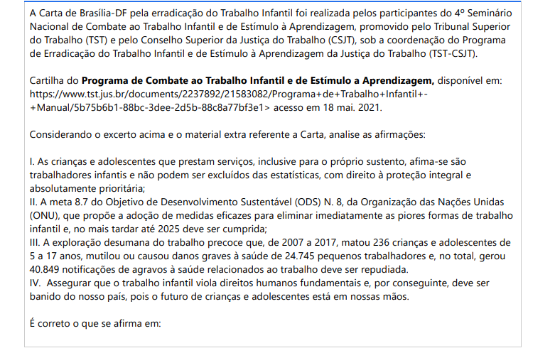 9ª QUESTÃO A Carta de Brasília-DF pela erradicação do Trabalho Infantil foi realizada pelos participantes do 4º Seminário Nacional de Combate ao Trabalho Infantil e de Estímulo à Aprendizagem, promovido pelo Tribunal Superior do Trabalho (TST) e pelo Conselho Superior da Justiça do Trabalho (CSJT), sob a coordenação do Programa de Erradicação do Trabalho Infantil e de Estímulo à Aprendizagem da Justiça do Trabalho (TST-CSJT).Cartilha do Programa de Combate ao Trabalho Infantil e de Estímulo a Aprendizagem, disponível em: https://www.tst.jus.br/documents/2237892/21583082/Programa+de+Trabalho+Infantil++Manual/5b75b6b1-88bc-3dee-2d5b-88c8a77bf3e1> acesso em 18 mai. 2021.Considerando o excerto acima e o material extra referente a Carta, analise as afirmações: I. As crianças e adolescentes que prestam serviços, inclusive para o próprio sustento, afima-se são trabalhadores infantis e não podem ser excluídos das estatísticas, com direito à proteção integral e absolutamente prioritária; II. A meta 8.7 do Objetivo de Desenvolvimento Sustentável (ODS) N. 8, da Organização das Nações Unidas (ONU), que propõe a adoção de medidas eficazes para eliminar imediatamente as piores formas de trabalho infantil e, no mais tardar até 2025 deve ser cumprida; III. A exploração desumana do trabalho precoce que, de 2007 a 2017, matou 236 crianças e adolescentes de5 a 17 anos, mutilou ou causou danos graves à saúde de 24.745 pequenos trabalhadores e, no total, gerou 40.849 notificações de agravos à saúde relacionados ao trabalho deve ser repudiada. IV. Assegurar que o trabalho infantil viola direitos humanos fundamentais e, por conseguinte, deve ser banido do nosso país, pois o futuro de crianças e adolescentes está em nossas mãos. É correto o que se afirma em: ALTERNATIVAS a) I, apenas; b) I e III, apenas; c) I, II e III, apenas; d) II, III e IV, apenas; e) I, II, III e IV.