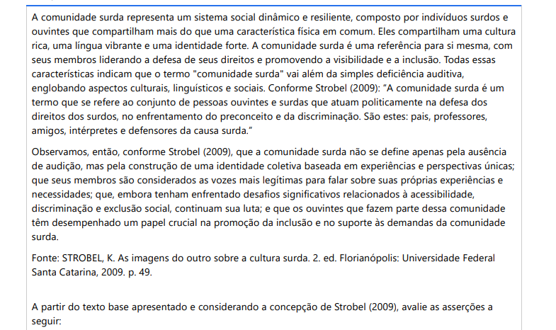 9ª QUESTÃO A comunidade surda representa um sistema social dinâmico e resiliente, composto por indivíduos surdos e ouvintes que compartilham mais do que uma característica física em comum. Eles compartilham uma cultura rica, uma língua vibrante e uma identidade forte. A comunidade surda é uma referência para si mesma, com seus membros liderando a defesa de seus direitos e promovendo a visibilidade e a inclusão. Todas essas características indicam que o termo "comunidade surda" vai além da simples deficiência auditiva, englobando aspectos culturais, linguísticos e sociais. Conforme Strobel (2009): “A comunidade surda é um termo que se refere ao conjunto de pessoas ouvintes e surdas que atuam politicamente na defesa dos direitos dos surdos, no enfrentamento do preconceito e da discriminação. São estes: pais, professores, amigos, intérpretes e defensores da causa surda.” Observamos, então, conforme Strobel (2009), que a comunidade surda não se define apenas pela ausência de audição, mas pela construção de uma identidade coletiva baseada em experiências e perspectivas únicas; que seus membros são considerados as vozes mais legítimas para falar sobre suas próprias experiências e necessidades; que, embora tenham enfrentado desafios significativos relacionados à acessibilidade, discriminação e exclusão social, continuam sua luta; e que os ouvintes que fazem parte dessa comunidade têm desempenhado um papel crucial na promoção da inclusão e no suporte às demandas da comunidade surda. Fonte: STROBEL, K. As imagens do outro sobre a cultura surda. 2. ed. Florianópolis: Universidade Federal Santa Catarina, 2009. p. 49. A partir do texto base apresentado e considerando a concepção de Strobel (2009), avalie as asserções a seguir: A partir do texto-base apresentado e considerando a concepção de Strobel (2009), avalie as asserções a seguir: I. O conceito de comunidade, no contexto da comunidade surda, apoia-se na presença de vínculos simbólicos que congregam sujeitos concentrados em um mesmo local ou dispersos territorialmente, com interesses convergentes e propostas coletivas. Esses vínculos simbólicos são fundamentais para a coesão e a identidade da comunidade surda, pois compartilham não apenas uma condição física comum, mas também uma rica tapeçaria de experiências culturais, linguísticas e sociais. PORQUE II. A comunidade surda é um grupo culturalmente coeso, que valoriza e promove a língua de sinais, luta por direitos e inclusão, e busca romper estereótipos prejudiciais. Esse grupo é composto não apenas por surdos, mas também por ouvintes comprometidos com a causa surda, demonstrando que a comunidade surda é uma entidade inclusiva e colaborativa que trabalha em conjunto para criar uma sociedade mais justa e igualitária A respeito das asserções, assinale a opção correta: ALTERNATIVAS a) As duas asserções são verdadeiras, e a segunda justifica a primeira. b) As duas asserções são verdadeiras, mas a segunda não justifica a primeira. c) A primeira asserção é verdadeira, e a segunda é falsa. d) A primeira asserção é falsa, e a segunda é verdadeira. e) As duas asserções são falsas.