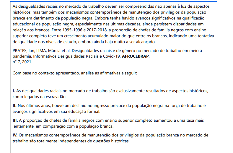9ª QUESTÃO As desigualdades raciais no mercado de trabalho devem ser compreendidas não apenas à luz de aspectos históricos, mas também dos mecanismos contemporâneos de manutenção dos privilégios da população branca em detrimento da população negra. Embora tenha havido avanços significativos na qualificação educacional da população negra, especialmente nas últimas décadas, ainda persistem disparidades em relação aos brancos. Entre 1995-1996 e 2017-2018, a proporção de chefes de família negros com ensino superior completo teve um crescimento acumulado maior do que entre os brancos, indicando uma tentativa de igualdade nos níveis de estudo, embora ainda haja muito a ser alcançado. PRATES, Ian; LIMA, Márcia et al. Desigualdades raciais e de gênero no mercado de trabalho em meio à pandemia. Informativos Desigualdades Raciais e Covid-19, AFROCEBRAP, n° 7, 2021. Com base no contexto apresentado, analise as afirmativas a seguir: I. As desigualdades raciais no mercado de trabalho são exclusivamente resultados de aspectos históricos, como legados da escravidão. II. Nos últimos anos, houve um declínio no ingresso precoce da população negra na força de trabalho e avanços significativos em sua educação formal. III. A proporção de chefes de família negros com ensino superior completo aumentou a uma taxa mais lentamente, em comparação com a população branca. IV. Os mecanismos contemporâneos de manutenção dos privilégios da população branca no mercado de trabalho são totalmente independentes de questões históricas. É CORRETO o que se afirma em: ALTERNATIVAS a) I e II, apenas. b) II e III, apenas. c) II e IV, apenas. d) III e IV, apenas. e) I, II, III e IV.
