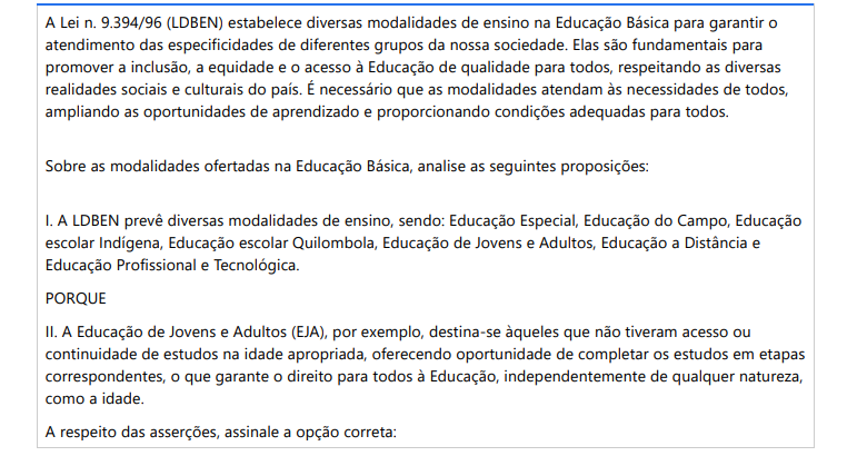 9ª QUESTÃO A Lei n. 9.394/96 (LDBEN) estabelece diversas modalidades de ensino na Educação Básica para garantir o atendimento das especificidades de diferentes grupos da nossa sociedade. Elas são fundamentais para promover a inclusão, a equidade e o acesso à Educação de qualidade para todos, respeitando as diversas realidades sociais e culturais do país. É necessário que as modalidades atendam às necessidades de todos, ampliando as oportunidades de aprendizado e proporcionando condições adequadas para todos. Sobre as modalidades ofertadas na Educação Básica, analise as seguintes proposições: I. A LDBEN prevê diversas modalidades de ensino, sendo: Educação Especial, Educação do Campo, Educação escolar Indígena, Educação escolar Quilombola, Educação de Jovens e Adultos, Educação a Distância e Educação Profissional e Tecnológica. PORQUE II. A Educação de Jovens e Adultos (EJA), por exemplo, destina-se àqueles que não tiveram acesso ou continuidade de estudos na idade apropriada, oferecendo oportunidade de completar os estudos em etapas correspondentes, o que garante o direito para todos à Educação, independentemente de qualquer natureza, como a idade. A respeito das asserções, assinale a opção correta: ALTERNATIVAS a) As asserções I e II são proposições verdadeiras, mas a II não é uma justificativa correta da I. b) As asserções I e II são proposições verdadeiras, e a II é uma justificativa correta da I. c) A asserção I é verdadeira, e a II é falsa. d) A asserção II é verdadeira, e a I é falsa. e) As asserções I e II são proposições falsas.