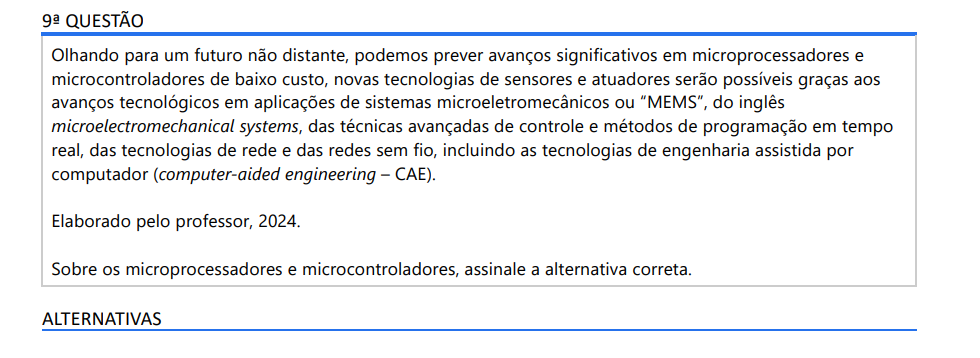 9ª QUESTÃO Olhando para um futuro não distante, podemos prever avanços significativos em microprocessadores e microcontroladores de baixo custo, novas tecnologias de sensores e atuadores serão possíveis graças aos avanços tecnológicos em aplicações de sistemas microeletromecânicos ou “MEMS”, do inglês microelectromechanical systems, das técnicas avançadas de controle e métodos de programação em tempo real, das tecnologias de rede e das redes sem fio, incluindo as tecnologias de engenharia assistida por computador (computer-aided engineering – CAE). Elaborado pelo professor, 2024. Sobre os microprocessadores e microcontroladores, assinale a alternativa correta. ALTERNATIVAS a) O primeiro microcontrolador foi lançado em 1914 pela Microchip. b) A comunicação dos sistemas embarcados não permite acesso aos via USB. c) O microcontrolador é um exemplo de FPGA, que pode ser programado e as portas lógicas serem produzidas de acordo com a necessidade. d) Microprocessadores se aplicam a controlar processos voltados a grandes volumes de dados em computadores, já microcontroladores são aplicados em sistemas embarcados. e) Plataformas de desenvolvimento de 32 bits não se aplicam a sistemas embarcados, sendo apenas os de 8 bits capazes de atuar em automação industrial.