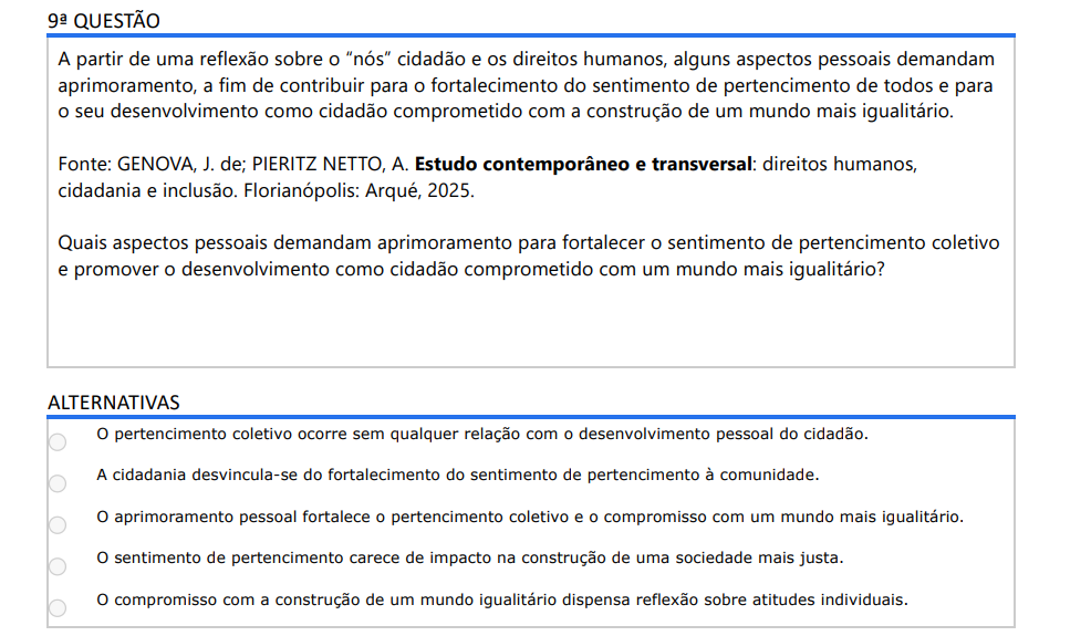 9ª QUESTÃO A partir de uma reflexão sobre o “nós” cidadão e os direitos humanos, alguns aspectos pessoais demandam aprimoramento, a fim de contribuir para o fortalecimento do sentimento de pertencimento de todos e para o seu desenvolvimento como cidadão comprometido com a construção de um mundo mais igualitário. Fonte: GENOVA, J. de; PIERITZ NETTO, A. Estudo contemporâneo e transversal: direitos humanos, cidadania e inclusão. Florianópolis: Arqué, 2025. Quais aspectos pessoais demandam aprimoramento para fortalecer o sentimento de pertencimento coletivo e promover o desenvolvimento como cidadão comprometido com um mundo mais igualitário? ALTERNATIVAS a) O pertencimento coletivo ocorre sem qualquer relação com o desenvolvimento pessoal do cidadão. b) A cidadania desvincula-se do fortalecimento do sentimento de pertencimento à comunidade. c) O aprimoramento pessoal fortalece o pertencimento coletivo e o compromisso com um mundo mais igualitário. d) O sentimento de pertencimento carece de impacto na construção de uma sociedade mais justa. e) O compromisso com a construção de um mundo igualitário dispensa reflexão sobre atitudes individuais.